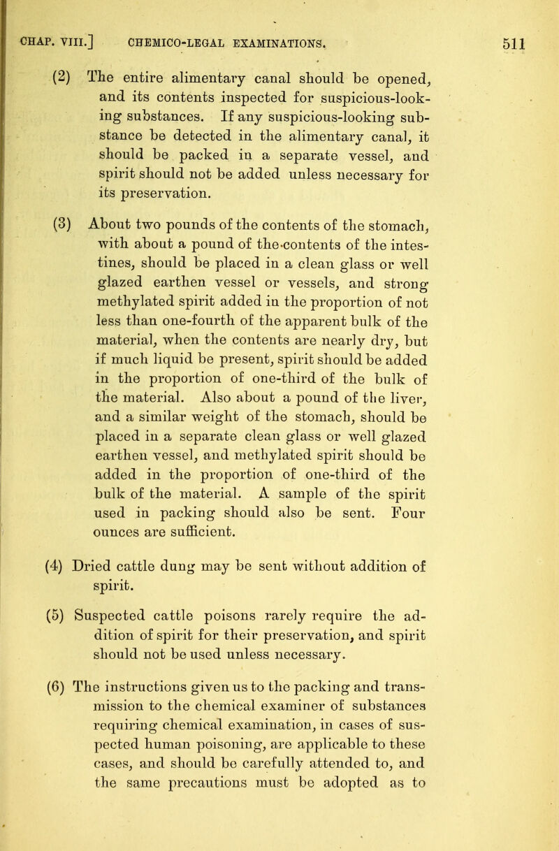 (2) The entire alimentary canal should be opened, and its contents inspected for suspicious-look- ing substances. If any suspicious-looking sub- stance be detected in the alimentary canal, it should be packed in a separate vessel, and spirit should not be added unless necessary for its preservation. (3) About two pounds of the contents of the stomach, with about a pound of the-contents of the intes- tines, should be placed in a clean glass or well glazed earthen vessel or vessels, and strong methylated spirit added in the proportion of not less than one-fourth of the apparent bulk of the material, when the contents are nearly dry, but if much liquid be present, spirit should be added in the proportion of one-third of the bulk of the material. Also about a pound of the liver, and a similar weight of the stomach, should be placed in a separate clean glass or well glazed earthen vessel, and methylated spirit should be added in the proportion of one-third of the bulk of the material. A sample of the spirit used in packing should also be sent. Four ounces are sufficient. (4) Dried cattle dung may be sent without addition of spirit. (5) Suspected cattle poisons rarely require the ad- dition of spirit for their preservation, and spirit should not be used unless necessary. (6) The instructions given us to the packing and trans- mission to the chemical examiner of substances requiring chemical examination, in cases of sus- pected human poisoning, are applicable to these cases, and should be carefully attended to, and the same precautions must be adopted as to