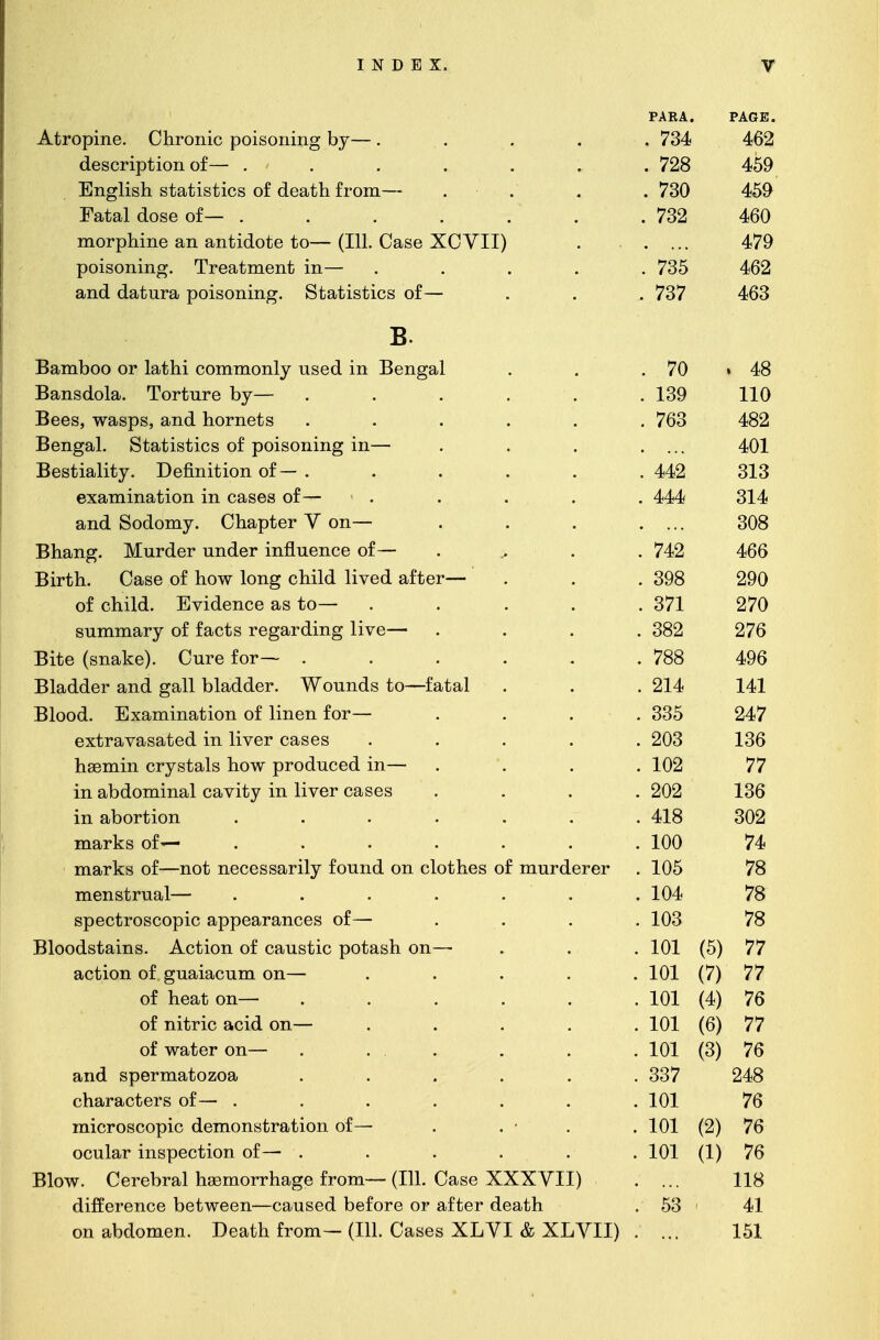 Atropine. Chronic poisoning by— . description of— ..... English statistics of death from— Fatal dose of— ..... morphine an antidote to— (111. Case XCVII) poisoning. Treatment in— and datura poisoning. Statistics of— B. Bamboo or lathi commonly used in Bengal Bansdola. Torture by— Bees, wasps, and hornets Bengal. Statistics of poisoning in— Bestiality. Definition of— . examination in cases of— and Sodomy. Chapter V on— Bhang. Murder under influence of— Birth. Case of how long child lived after- of child. Evidence as to— summary of facts regarding live— Bite (snake). Cure for—- . Bladder and gall bladder. Wounds to—fatal Blood. Examination of linen for— extravasated in liver cases hasmin crystals how produced in- in abdominal cavity in liver cases in abortion marks of— marks of—not necessarily found on clothes of murderer menstrual— spectroscopic appearances of— Bloodstains. Action of caustic potash on- action of guaiacum on— of heat on— of nitric acid on— of water on— and spermatozoa characters of— . microscopic demonstration of— ocular inspection of— . Blow. Cerebral haemorrhage from— (111. Case XXXVII) difference between—caused before or after death on abdomen. Death from— (111. Cases XLVI & XLVII) PARA. . 734 . 728 . 730 732 735 737 PAGE. 462 459 459 460 479 462 463 70 . 48 139 110 763 482 401 442 313 444 314 308 742 466 398 290 371 270 382 276 788 496 214 141 335 247 203 136 102 77 202 136 418 302 100 74 105 78 104 78 103 78 101 (5) 77 101 (7) 77 101 (4) 76 101 (6) 77 101 (3) 76 337 248 101 76 101 (2) 76 101 (1) 76 118 53 > 41 151