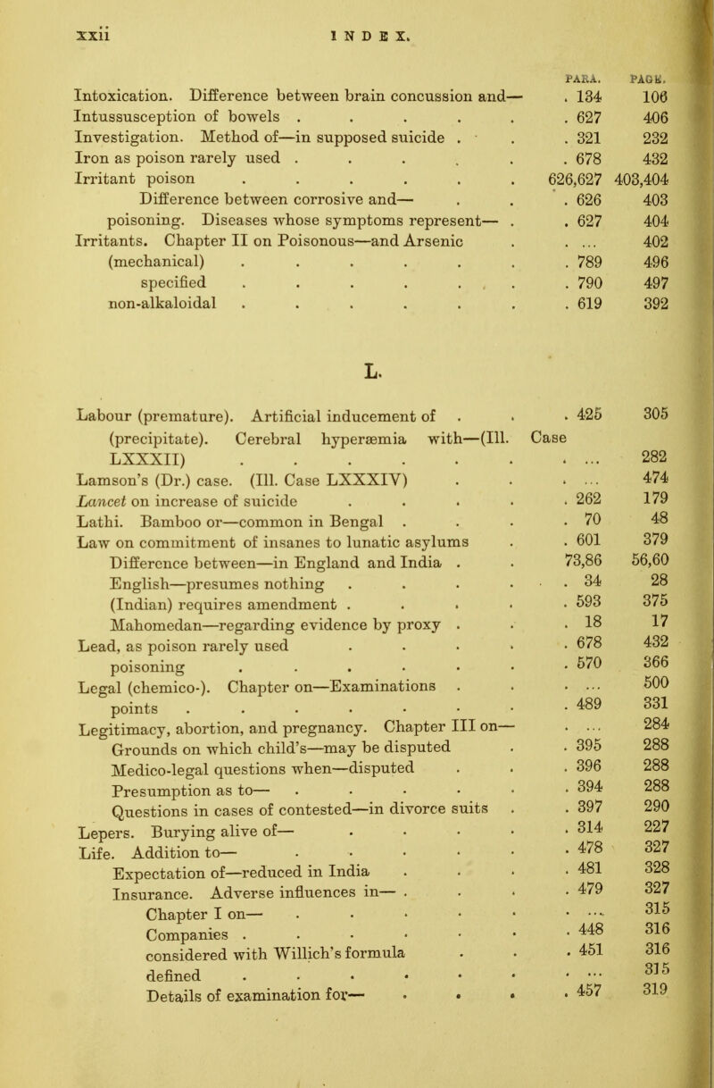 Intoxication. Difference between brain concussion and Intussusception of bowels .... Investigation. Method of—in supposed suicide . ■ Iron as poison rarely used .... Irritant poison ..... Difference between corrosive and— poisoning. Diseases whose symptoms represent— Irritants. Chapter II on Poisonous—and Arsenic (mechanical) ..... specified . . . . . . non-alkaloidal ..... L. Labour (premature). Artificial inducement of (precipitate). Cerebral hyperemia with—(111. LXXXII) . Lamson's (Dr.) case. (HI. Case LXXXIV) Lancet on increase of suicide Lathi. Bamboo or—common in Bengal Law on commitment of insanes to lunatic asylums Difference between—in England and India English—presumes nothing (Indian) requires amendment . Mahomedan—regarding evidence by proxy Lead, as poison rarely used poisoning .... Legal (chemico-)- Chapter on—Examinations points ..... Legitimacy, abortion, and pregnancy. Chapter III on- Grounds on which child's—may be disputed Medico-legal questions when—disputed Presumption as to— Questions in cases of contested—in divorce suits Lepers. Burying alive of— Life. Addition to— Expectation of—reduced in India Insurance. Adverse influences in— Chapter I on— Companies . considered with Willich's formula defined Details of examination for— C PARA. PAGtf. 1 AA . OZ/ 4U0 001 909 ZoZ i0,0Z/ . 0*30 . 04/ 402 . 789 496 . 790 497 . 619 392 e 305 * ... 989 ZoZ * ... A *7A> 4/4 . ZoZ i /y •7A . 70 A<A £A1 . oUl 07Q o/y 7o,oo KG. £A o4 9Q Zo KflO . oyo 07^ 1 Q lo 1 7 . O/o A QO 40Z . 0/U OOO Q\J\J . 4oy oo-i ool 9SA on k 9QQ Zoo . oyo Zoo . oy4 Zoo . oy/ 9QA O 1 A , o!4 097 . 4/o 09*7 A Ol . 4ol 09Q oZo . 479 007 oZ/ 315 A AO . 448 oi a . 451 316 315 . 457 319