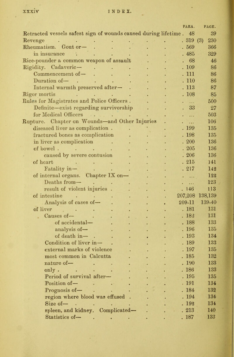 PARA. PAGE. Retracted vessels safest sign of wounds caused during lifetime . 48 39 x^e veil go . * • • • . * • . 319 (3) 230 XilieUlTlclulbIII. VXUU.U Ul • . • • • . OUc' oou 171 111 Qll T*Jx,i I PP 1XX XXX O Ul CX1 X X •••••• AQK QOQ XVlUC- UU UllU-tJl cl CU111111UH WcttpUU Ul ctoodlllu • « OO 4o T? i 0*1 rl 1 i~ T7 ll O M Q VPT1 C* — XVl£> lU.lLj' • V_/ ciLlct V t!I lO • • • a • oO flmnmpnpptyipitti of— Vv WXXXllXCXlV^V^XXX\S 1L V \_/X • • • • a 111 . Ill oO xJ 111 cl L1UI1 Ul •••••• . 11U C50 Tnfovn *x 1 wn tthtVi nrpepwpn nt i,pt—^ llluLI llcll VVCII 111 L11 Ul toCl VCU CLluCl • . ♦ . X J. o o / -I I 1 „, 1 ' i XJL-L\J±. no . 1UO OO R.nlpc; fnv l\Tn Tiqf vnt.ps anf] TV>1ipp Offippvs i i n i \ ikjx . ■ l i ion tvUvO t»ii l _i_ wiivv/ v-/ iiivj v. i > • « • ouu Dofinitfi—oxiftt ro^nTrlinc siivvivovshiv) V_/ XX -LX X V w w .» V Uj U -1 V- CL J. \JL XXX VJ IX. X V X V y X O XX X J ' • * OO 1U1 xxXCtXlLcll V_/lllL>t,i o ■ • • • • ' ' OUo nrvf n vp (^1 Vi n t ov nti Wmui rl Q q n n Of ri pv Ttx tit vi p XuLlULLLIC x^llclULUl Ull »V ULllllXo til 111 V/Lllvl X11J LU ICo • 1U0 CllotJttoUvX 11V L/l fib UU111 UllCilUXUll • • • 1QQ 1 Q^ -LOO ■fvnptnrprl Tinnp^ n.ci pOiiiTiliPfit.iOi i 11 CvL* L CX X C- vX. UU11CO CXjo <w- vy XXI 1./1 1 V_ tX1 ulu XX ■ • • . Ifo 1 Q^ loo in 1it-pv a q pnTixTiIipn.f.imi Jill 11 V t/I do L-Uill UlIL. cl ulUll • • • • OAA . ZUU loo or oowei ...... . ZUD loO LdUocu uy stv tit u ubiun . . . . zuo 1 QA loo OI Qcail U ...... . /lo XcltclllLY Ul ..... 142 oi liiieinui organs, v^napuer i-A. on— • LZZ YJ LtL 111 b 11 (JlJJ ..... i esuib oi \ luitjiii/ liijuiicfc) .... 1 A P. . 140 1 1 Q I 1 6 OI lllLeSLlIlc ...... Z0Y,ZUo 1 1 QQ 1 oojloy Anaiv aiis ui Ldocb oi—■ .... (inn n 1 1 QQ A C\ oi liver . . . . . . lol 1 Q1 101 causes oi— . . . . . . 10^ 1 Q1 101 OI dC/LlLltJIlLcll .... . loo 1 QQ d,liclijai» ui-— .... . ±t70 l-OO ' '1 \ a L11 111 • ■ . « • 1 QQ . Ii70 I /I 1 1 Will t~\T~ ll TTDf 1 n — V;IJI1U.1L1U11 Ul livcl ill .... . joy 1 QQ loo tXl/ClIltll lllcll JVb Ul V lUlclltC ... . iy < 1 Q1^ lOO mnet r*r\>v»mr%T» in 1 ;Q 1011 t,t,£ lllUou HJ111111U11 111 \jal\^ IXlilicu ... . loo 1 Q9 104 Tin tnvo fit licit Ul c Ul^^ ..... . iyu 1 QQ 100 only ....... . lOD 1 QQ ±oo 1 Cl X\JLA \J± OU1 V 1 V CLi Cl 1 IfCI ... . lyo loo Position of— . . . . . 191 134 Prognosis of— ..... . 184 132 region where blood was effused . . 194 134 Size of— ...... . 192 134 spleen, and kidney. Complicated— . 213 140 Statistics of— ..... . 187 133