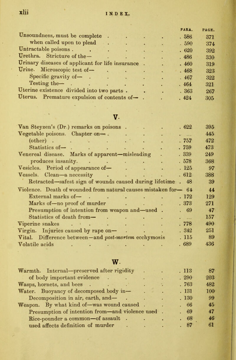 Unsoundness,-must be complete . when called upon to plead Untractable poisons .... Urethra. Stricture of the— Urinary diseases of applicant for life insurance Urine. Microscopic test of— Specific gravity of— Testing the— .... Uterine existence divided into two parts . Uterus. Premature expulsion of contents of— v. Van Steyzen's (Dr.) remarks on poisons . . 622 395 Vegetable poisons. Chapter on— .... 445 (other) ....... . 757 472 Statistics of— ...... . 759 473 Venereal disease. Marks of apparent—misleading . 339 249 produces insanity. ..... . 578 368 Vesicles. Period of appearance of— . 125 97 Vessels. Clean—a necessity .... . 612 388 Retracted—safest sign of wounds caused during lifetime . 48 39 Violence. Death of wounded from natural causes mistaken for- - 64 44 External marks of— . . . 172 129 Marks of—no proof of murder . 373 271 Presumption of intention from weapon and—used . . 69 47 Statistics of death from— .... 157 Viperine snakes 1 . 778 490 Virgin. Injuries caused by rape on— . 342 251 Vital. Difference between—and post-mortem ecchymosis . 115 89 Volatile acids ...... . 689 436 w. Warmth. Internal—preserved after rigidity . 113 87 of body important evidence .... . 290 203 Wasps, hornets, and bees . 763 482 Water. Buoyancy of decomposed body in— . 131 100 Decomposition in air, earth, and— , 130 99 Weapon. By what kind of—was wound caused . . 66 45 Presumption of intention from—and violence used . . 69 47 Rice-pounder a common—of assault . . 68 46 used affects definition of murder . 87 ' 61 PARA. . 586 . 590 . 620 . 486 . 460 . 468 . 467 . 464 . 363 . 424 PAGE. 371 374 392 330 319 323 322 321 267 305