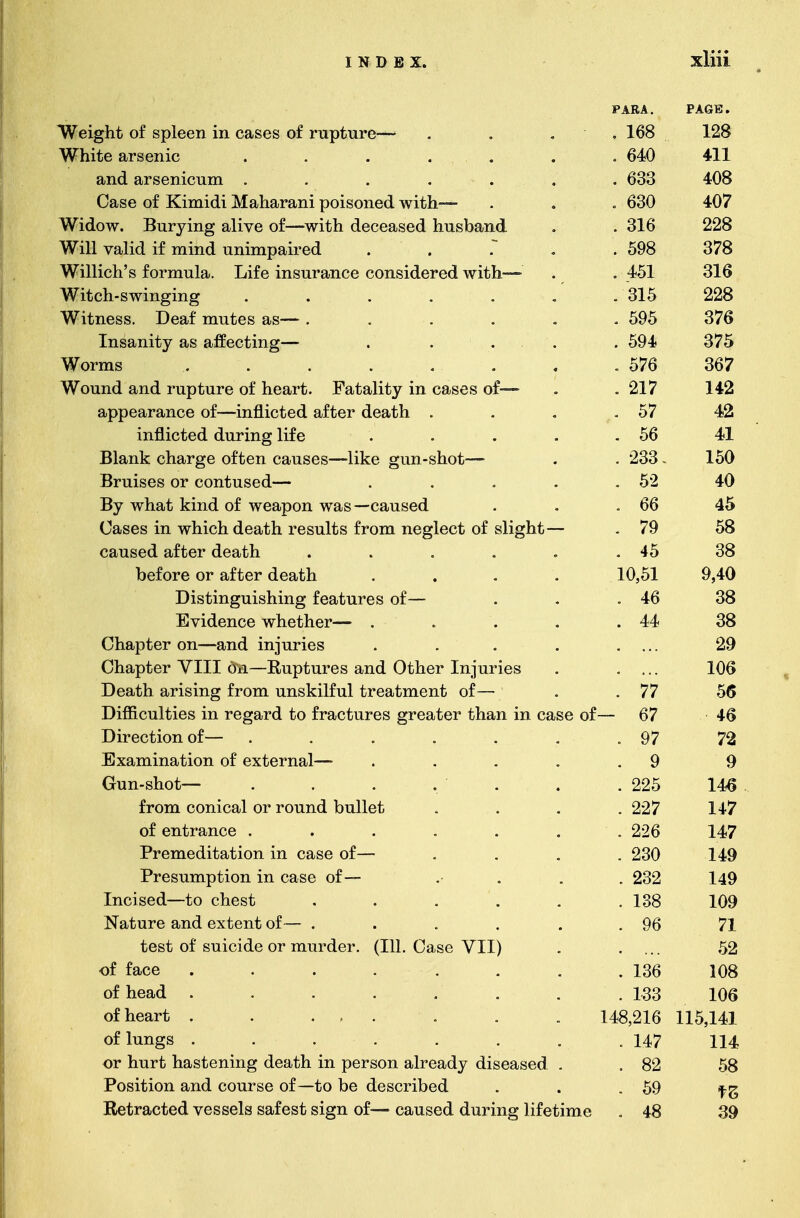 PARA. PAGE. ^Wpicylii, of rt>1ppti in p.&rpr of mufjiirp— . 168 128 W^ite arsenic . 640 411 WillO fi.T'SP Yl 1 f»ll TYl uillvl ClfX Ovi.J-i-vU.lll • ••«•« 633 • V V V 408 Case of Kimidi Maharani poisoned with.— . 630 407 Widow nnTTnnof jiIivp nf-—wif.li rlpppn.QArl Tincihjs.viri »'T 1LAVJ VV « J-MLLl V lllli evil V t? LJJ. Willi LAC-L/LyClioL/Ll. 11 Ho KtcLlLyX * 316 228 ^Will valid if mind nniurnaired ™  V tVXXVI. XX XXXXXIVX VllXXAXl LXCVXX VW. • • • « . 598 378 Wi 111Pri5R fnvmnlfl. Tjifp iTiQiiT*fl.TiPP POTiQifiPfprl Wli. Ti- ff JillLH £5 1U1 lllUIrt!. XJXXv Alio1X1 CjuXXvv UV/11&1U.CX CU. W IUIJl « 451 316 V X- V Wi t; p Ti - s wi n cri n o* T T J-Uvll O Vv lllcllllc^ • ••••« .315 228 Witness Deaf mutes as— . . 595 376 xiiocniiiu y txio wAivv uxiXciL « • * * 594 375 V f V ^WTovm s T -T V/X XXX O .« ■ • • « • « 576 367 wTmiTin fl,nH mnfinTP of lipfl.i*h F^a.fifl.l'if.v iti p$i,cpq nf-=«*=• IT LAXXvi. cvJXvi. 1 UUUU-1 v vX llvCll U» XcuUCuXXUY XXX V;fl)OvO vX « 217 142 appearance of—inflicted after death . 57 42 inflicted dirrinp* life lilJUlV UVVl vL VAX lllcl Illy * • • • . 56 41 Rlfi/nlc rih&tV&p oftiPTi pn.nqpq—-1i Trp CYli I'l-RMOl,-■~ x-^xcx'Xx.JLv vxicvx ^ v v^j. ucu vdUoCo iitvc g lui ojUUij ♦ 233 • *J V V - 150 x. w RmispR ov potiimspfi— xjx uiovo vx vv/iituovVi • • • « 52 ... V « 40 Bv what kind of weanon was—caused 1 r J 1 J J-M.V.V KJ XV X J fl. \ .4- V_/ JL If VIUm Vll IT IAI V VUI U.UVVX * ** . 66 45 Cfl.KPK in which dpfl.t.h fPHnlts fvom npo*lppt; of slic/ht — 111 YY lllwll vlOGlJL X1 1 voUlUO 11 Ulil UvglvvU LFX SM1£^UU 79 58 caused after death . 45 38 before or after death J V * V-» X V/ X IVi. U V- • J VL V Lv UXX ■ * • 10,51 9,40 TllQiiincrnitsnina* tpq i*.nyoc nf X-JXo UXXXe£ (XXoXAXXX&d 1 vCt u U' to Ul * * 38 TjVlfiPTlPP wTlP+'.llPT'— U V luvUvv VV XxvUXLvX • • • « 44 • XX' 38 (Thfl.nlhpT on—fi.nrl ininTiPH V/llCvUUv-'l Ull tL111_ 1 XxA 1 IXX Ivij • • • « Olifl.Ti'hPT* VTTT Oil—T?>nTit,nvps a.nf? OfiTiPT* TninvipQ VllCVUUvl V J—L-L WAX _L|J IX IJ U LXX v O Ct/XXlX V/ L/llvl XXX 1 LXX XCJo • xw T)patVi alV^ftlTlP, ffOTn nnslcilfnl tiTpattirnpnti of— JL~f VtAJ U1I Ull lOJLllu XX v7 XXX U-llOlVlll U.1 UX VCK UXXX V XX U vX • 77 Difficulties in regard to fractures greater than in ca.sp of -*—r nil V V4-X yjLVk} XXX X vclUll VA V\_/ XX UJV U LXX VU w X VCU 1/ VX Ui-lUfll XXX ijf,HOJ V-rX — 67 4fi Direction of— X—' XX W UXv/XX V/X Q7 79 Examination of extpvna.l—- .U AUJHI llitVUlvli vX vAUvl 11UI1 • • • # Q Q Crim-shot— VX XX I J.L1V KJ •••*•« 225 146 fvom pompfi,l ot* T*onnd hnllpf. 11 Will wL/lllL-'CDl LSI 1 L/L111L1 UUJlUfl • , • . i • 1X7 of pnfiT'Ji.'npp 99 Premeditation in case of— 230 14Q T^VPRIlTnTit.lOTl iTl pa,sp of—— J- X vO U.111U UXV_/XX XXX vCvOv vX * « » 1 4Q X<il7 Incised—to chest 138 ■ X vCJ 10Q Nature and extent of— . jL- 1 tXJ \J L.X X V> W11LA V/^k V V XX Vl * * • * • • t7L/ 71 / X test of suicide or murder. (111. Case VII) 59 of face . . . 136 * X Ov 108 i vo of head \JX, XXVCVVXk *.**■»■■■»■■ m . J-'OO 1UO of heart . . .... 148 216 115 141 X X. l/j XTX of lungs ....... . 147 114 or hurt hastening death in person already diseased . . 82 58 Position and course of—to be described . 59 fZ Retracted vessels safest sign of— caused during lifetime . 48 39