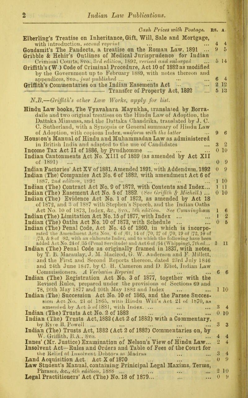 Cash Prices with Postage. US. A. Elberling's Treatise on Inheritance, Gift, Will, Sale and Mortgage, with introduction, second reprint, ... ... ... 4 4 Gondsmit's The Pandects, a treatise on the Roman Law, 1891 ... 9 5 Gribble & Hehir's Outlines of Medical Jurisprudence for Indian Criminal Courts, 8vo.. Br<Z edition, 1892, revised and enlarged. ... 5 14 Griffith's (W ) Code of Criminal Procedure, Act 10 of 1882 as modified by the Government up to February 1889, with notes thereon and appendices, 8vo., just published ... ... ••• ... 6 4 Griffith's Commentaries on the Indian Easements Act ••• ••• 2 12 Transfer of Property Act, 1892 ... 5 13 N.B.—Griffith* other Law Works, apply for list. Hindu Law books, The Vyavahara Mayukha, translated by Borra- daile and two original treatises on the Hindu Law of Adoption, the Dattaka Mimansa, and the Dattaka Chandrika, translated by J, C. C. Sutherland, with a Synopsis or General summary of Hindu Law of Adoption, with c^\)io\\s hu\ex. nniform with the latter ... 9 6 Houst on's Manual of Hindu and Muhammadan Law as administered in British India and adapted to the use of Candidates ... 3 2 Income Tax Act II of 1886, by Prudhomme ... ... ... 0 10 Indian Cantonments Act No. XIII of 1889 (as amended by Act XII of 1891) ... ... ... ... ... ... 0 9 Indian Factories' Act XV of 1881. Amended 1891, with Addendum, 1892 0 9 Indian (The) Companies Act No. 6 of 1882, with amendment Act 6 of 1887, 2nd edition, 1892 • -• ... ... ... 1 10 Indian (The) Contract Act No. 9 of 1872, with Contents and Index... l 11 Indian (The) Easement Act No. 5 of 1882. {See Griffith Michell.) ... 0 10 Indian (The) Evidence Act No. 1 of 1872, as amended by Act 18 of 1872, and 3 of 1887 with Stephen's Speech, and the Indian Oaths Act No. 10 of 1873, Index, &c, 8vo., hth edition.. (See Cunningham 1 6 Indian (The) Limitation Act No. 15 of 1877, with Index ... ... 1 2 Indian (The) Oaths Act No. 10 of 1873, with Schedule ... ... 0 5 Indian (The) Penal Code, Act No. 45 of 1860, in which is incorpo- rated the Amendment Acts Nos. 6 of /61, 14 of 170, 2/ of 170, 19 of 172,10 of /73, & 8 of 82, with an elaborate Index, and to which the following have been added Act No. 24of /fi6 ( Penal Servitude) and ActG of /64 (Whipping), 7thed... 3 11 Indian (The) Penal Code as originally framed in 1837, with notes, by T. JB. Macaulay, J. M. Macleod, G. W. Anderson and F. Alillett, and the First and Second Reports thereon, dated 23rd July 1846 and 24th June 1847. by O. H. Cameron and D. Eliot, Indian Law Commissioners. A Verbatim ]{pprint ... ... ... 6 6 Indian (The) Registration Act No. 3 of 1877, together with the Revised Rules, prepared under the provisions of Sections 69 and 78, 26th May 1877 and 20th May 1882 and Index ... ... 1 10 Indian (The) Succession Act No. 10 of 1865, and the Parsee Succes- sion Act No. 21 of 1865, with Hindu Will's Act 21 of 1870, an amended bv Act 5 of 1881, with Index. ... ... ... 3 4 Indian (The) Trusts Act No. 2 of 1882 ... ... ... 0 10 Indian (The) Trusts Act, 1882 (Act 2 of 1882) with a Commentary, by Eyre B. Powell ... ... ... ... ... 3 3 Indian (The) Trusts Act, 1882 (Act 2 of 1882) Commentaries on, by W. Griffith, R.A., 8vo. ... .. ... ... 4 4 Innes' (Mr. Justice) Examination of Nelson's View of Hindu Law... 2 4 Insolvent Act—Rules and Orders and Table of Fees of the Court for tlie Relief of Insolvent Debtors ar, Madras ... ... 3 4 Land Acquisition Act. Act X of 1870 ... ... ... 0 9 Law Student's Manual, containing Prinicipal Legal Maxims, Terms, Phrases, &c, 4th edition, 1888 ... ... ... ... 2 10 Legal Practitioners' Act (The) No. 18 of 1879... ... ... 0 9