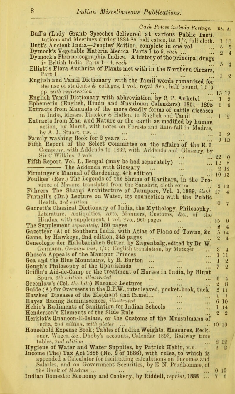 Gash Prices include Postage, rs. a. Duffs (Lady Grant) Speeches delivered at various Public Insti- tutions and Meetings during 1884-86. half calico, lis. 1/2, full cloth. 1 10 Dutt's Ancient India—Peoples' Edition, complete in one vol. ... 5 5 Dymock's Vegetable Materia Medica, Parts 1 to 5, each ... ..! o 4 Dymock's Pharmacographia Indica. A history of the principal drugs in British India. Parts 1—4, each ... ... ># 5 4 Elliott's Flora Andhrica of Plants met with in the Northern Circars Tart I ... ... ... ... ... J 1 2 English and Tamil Dictionary with the Tamil words romanized for the nse of students & colleges. 1 vol., royal 8vo., half bound, 1,519 ™with regtoration... ... ... '...15 12 English-Tamil Dictionary with abbreviation, by C. P. Anketel ... 1 2 Ephemeris (English, Hindu and Nlusulman Calendars) 1851—1895 6 6 Extracts from Manuals of the more deadly forms of cattle diseases in India. Messrs. Thacker & Hallen. in English and Tamil ... 1 0 Extracts from Man and Nature or the earth as modified by human action, by Marsh, with notes on Forests and Rain-fall in Madras, by A. j. Stuart, c.8. ... ... ... ... ' j 9 Family washing Book for 2 years ... ... ... 0 13 Fifth Report of the Select Committee on the affairs of the E. I. Company, with Addenda to 163*2, with Addenda and Glossary, by Sir (WVilkins.-J vols. ... ... ' * 22 0 Fifth Report, Vol. I.. Bengal (may be had separately) ... ... 1J s The Addenda with Glossary ... ... ..' 2 12 Firminger's Manual of Gardening, 4th edition ... '.. 10 ]3 Foulkes' iRev.) The Legends of the Shrine of Harihara, in the Pro- vince of Mysore, translated from the Sanskrit, cloth extra ... 2 12 Fiihrers The Sharqi Architecture of Jaunpore, Vol. 1, 1889, iht'd. 17 4 Furnell's (Dr.) Lecture on Water, its connection with the Public Health, Zrd edition • • ... ... ... - 0 7 Garrett's Classical Dictionary of India, the Mythology, Philosophy, Literature. Antiquities, Arts, Manners, Customs, &c., of the Hindus, with supplement. 1 vol. *vo., 960 pages ... ... 15 0 The Supplement -c ir,;/, ///, 160 pages ... ... ... 2 4 Gazetteer 1 A) of Southern India, with Atlas of Plans of Towns, &c. 5 u Game, by Hawkeye, 2nd edition, 345 pages ... ... ... 2 4 Geneologie der Malabarishen Gotter, by Ziegenbalg, edited by Dr. W Germ&nn, German text, 4/4 ; (Cnglish translation, by Aletzger ... 3 4 Ghose's Appeals of the Manipur Princes ... ... ... l 11 Goa and the Blue Mountains, by R Burton ... ... ... 1 2 Gough's Philosophy of the Upanishads ... ... ... 7 2 Griffin's Aid-de-Camp or the treatment of Horses in India, by Blunt Spurs. (\t)i edition, illustrated ... ... ... ... g 4 Greenlaw's (Col. the bite) Masonic Lectures ... ... ... 2 8 Guide (A) for Overseers in the D.P.W., interleaved, pocket-book, tuck. 2 11 Hawkes'Diseases of the Elephant and Camel... ... ... 1 1 Hayes' Racing Reminiscences, Hlutirated ... ... ... 6 10 Hehir's Rudiments of Sanitation for Indian Schools ... ... 1 14 Henderson's Elements of the Slide Rule ... ... ... 2 2 Herklot's Quanoon-E-Islam, or the Customs of the Mussulmans of India, 2nd edition, with plntes ... ... ... ... 10 10 Household Expense Book; Tables of Indian Weights, Measures, Reck- oner. Wages, *fcc, Dboby's accounts, Calendar 1S9'J>, Railway time tables, '2nd edition ... ... ... ... ... 2 12 Hygiene of Water and Water Supplies, by Patrick Hehir, m.t>. ... 2 2 Income (The) Tax Act 1886 (No. 2 of 1886), with rules, to which is appended a Calculator for facilitating calculations on Incomes and Salaries, and on Government Secutities, by E. N. Prudhomme, of the Bank of Madras ... ... ... ... 0 10 Indian Domestic Economy and Cookery, by Riddell, reprinM888 ... 7 6