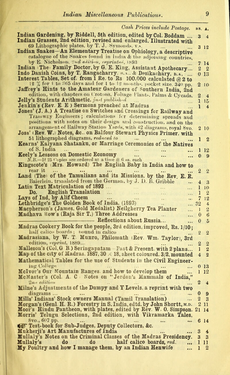 Gash Prices include Postage, ks. a. Indian Gardening, by Riddell, 5th edition, edited by Col. Boddam ... 3 4 Indian Grasses, 2nd edition, revised and enlarged. Illustrated with 69 Lithographic plates, by T. J. 8ymonds. v.s. ... 3 12 Indian Snakes—An Elementary Treatise on Ophiology, a descriptive catalogue of the Snakes found in India & the adjoining countries, by E. Nicholson. -~>id e<Uiv>n, rpprintf.it, 1893 7 \\ Indian (Thei Family Doctor,by G. E. King, Assistant Apothecary..! 2 2 Indo Danish Coins, by T. Rangacharry. iva.. & Desikachary, b.a, ... o 13 Interest Tables, Set of, from 1 Re. to Us 100,000 calculated @ 2 to 12 % for 1 to SG5 days and for 1 to ! 2 months, pocket size. 340 pp. 2 10 Jaffrey's Hints to the Amateur Gardeners of Southern India, 2nd edition, with chapters on (rotmts, Foliage Plants, Palms & Cycads. 2 4 Jelly's Students Arithmetic, jn*t published ... ... ... 1 15 Jenkins (Rev. E. E ) Sermons preached at Madras ... l 4 Jones' (J. A.) A Treatise on Switches and Crossings for Railway and Tramway Engineers ; calculations tVr determining spreads and positions with notes on their design and construction, and on the arrangement of Railway Station Yards, with 42 diagrams, royal 8vo. 2 10 Joss' (Rev. W.) Notes, &c. on Balfour Stewart Physics Primer, with 51 lithographed diagrams, reduced to ... ... itt \ 2 Kearns' Kalyana Shatanku, or Marriage Ceremonies of the Natives of S. India ... ••• ... ... ... ] 12 Keely's Lessons on Domestic Economy ... ... ... 0 9 N.B.—If 25 Copies Jire ordered at a time @ <> as. each Kingscote's (Mrs. Howard) The English Baby in India and how to rear it ... ... ... ... ... ... 2 2 Land (The) of the Tamulians and its Missions, by the Rev. E. R. Baierleiu, translated from the German, by J. I.). H. Gribble ... 4 3 Latin Text Matriculation of 1893 ... ... ... ... 1 io Do. English Translation ... ... ... ... 1 2 Lays of Ind, by Alif Cheem ... ... ... ... 7 12 Lethbridge's The Golden Book of India, (1893) ...32 4 Macpherson's (James. Gold Medalist) Neilgherry Tea Planter ... i 2 Madhava Kow's (Raja Sir T.) Three Addresses ... ... 0 6 Reflections about Russia... ... 0 5 Madras Cookery Book for the people, 3rd edition, improved, Rs. 1/10; half calico boards; bound in calico ... ... 2 2 Madrasiana, by W. T. Munro, Philomath (Rev. Wm. Taylor), 3rd edition, reprint, 1881)... ... ... ... 2 2 Malleson's (Col. G B ) Seringapatam Past & Present, with 2 plans... 1 2 Map of the city of Madras. 1887, 30 x 18, sheet coloured. 3/2, mounted 4 2 Mathematical Tables for the use of Students in the Civil Engineer- ing College ... ... ... ... 0 13 Mclvov's Our Mountain Ranges, and how to develop them ... 1 12 McMasters (Col. A. C 1 Notes 011 u Jerdon's Mammals of India, 2n-i editiim .. ... ... ... 2 4 Milne's Adjustments of the Dumpy and Y Levels, a reprint with two diagrams ... ... • ... ... ... 0 9 Mills' Indians' Stock owners Manual (Tamil Translation) ... 2 3 Morgan's (Genl H. R.) Forestry in S. India, edtd. by John Shortt, m.d. 2 11 Moor's Hindu Pantheon, with plates, edited by Rev. W. 0. Simpson. 2i 14 Morris' Telugu Selections, 2nd edition, with Vikramarka Tales, 8vo., 607 pp. ... ■•• ... ... ... 6 14 Test-book for Sub-Judges, Deputy Collectors, &c. Mukherji's Art Manufactures of India ... ... 3 4 Mullaly's Notes on the Criminal Classes of the Madras Presidency. 3 3 Mullaly's do do half calico boards, red. 1 11 My Poultry and how I manage them, by an Indian Henwife ... 1 2