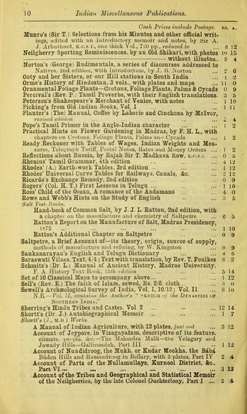 Gash Prices include Postage, rs. a. Munro's (Sir T.) Selections from his Minutes and other official writ- ings, edited with an Introductory memoir and notes, by iSir A. J. Arbuthnot. K.O.&.I., one thick Vol., 720 pp., reduced to ... 8 12 Neilgherry Sporting Reminiscences, by an Old Shikari, with photos io 15 — without illustns.. 5 4 Norton's i George) Rudimentals, a series of discourses addressed to Natives. -2nd edition, with Introduction, by J. K. Norton ... 2 6 Ooty and her Sisters, or our Hill stations in South India ... l 2 Orme's History of Hindostan, 3 vols., with plates and maps ... 11 0 Ornamental Foliage Plants—Crotons, Foliage Plants, Palms & Cycads 0 9 Percival's (Rev. P. I Tamil Proverbs, with their English translations. 3 5 Peterson's Shakespeare's Merchant of Venice, with notes .. l 10 Picking's from Old Indian Books, Vol. I ... ... ... l 11 Planter's iThe) Manual, Coffee by Laborie and Cinchona by Mclvor, revised edit ion ... ... ... ... ... £ 4 Pope's Tamil Primer in the Anglo-Indian character ... ... 1 2 Practical Hints on Flower Gardening in Madras, by F. H. L., with chapters on Urotoiis. Foliage Plants, Palms ami Cycads ... 1 2 Ready Reckoner with Tables of Wages, Indian Weights and Mea- sures, Telegraph Tariff, Postal Notes, Hates and Money Orders ... 1 2 Reflections about Russia, by Rajah Sir T. Madhava Row, k.o.s.i. ... 0 5 Rheums' Tamil Grammar, 4th edition ... ... ... 4 12 Rhodes'(A.) Earth-work Tables. 3rd edition ... ... 1 12 Rhodes' Universal Curve Tables for Railways, Canals, &c. ... 2 12 Ricardo's Exchange Remedy, 2nd edition ... ... ... 0 9 Rogers'(Col. H. T.) First Lessons in Telugu ... ... ... 1 10 • Ross' Child of the Ocean, A romance of the Andamans ... ... 4 0 Rowe and Webb's Hints 011 the Study of English ... 3 5 Salt Test- Hooks. Hand-book of Common Salt, by J. J. L. Ratton, 2nd edition, with a chapter on the manufacture and chemistry of Saltpetre ... 6 5 Ratton's Report on the Manufacture of Salt, Madras Presidency, 1-72 ... ... ... ... ... ... 1 10 Ratton's Additional Chapter on Saltpetre ... ... 0 9 Saltpetre, a Brief Account of—its theory, origin, source of supply, methods of manufacture and refining, by W. Kingston ... 0 9 Sankanarayan's English and Telugu Dictionary ... ... 4 6 Saraswati Vilasa. Text. 4/4 ; Text with translation, by Rev. T. Foulkes 8 2 Schmitzs Dr. L.) Manual of Ancient History, Madras University, F. A. History Text Book, loth edition ... ... ... 5 14 Set of 10 Classical Maps to accompany above... ... ... 1 12 Sell's (Rev. E.) The faith of Islam, sewed, Rs. 2/8. cloth... ... a <> Sewell's Archaeological Survey of India, Vol. I, 10/12 ; Vol. II ... 8 lo N.B.— Vol. II, contitius Oh* Author's  >kktcii 0/ the DYNASTIES of Southern India. Sherring's Hindu Tribes and Castes. Vol 2 ... ... ...12 14 Shortt's (Dr. J.) Autobiographical Memoir ... ... ... 1 7 Shortt's (./., M.u ) Works. A Manual of Indian Agriculture, with 12 plates, just out ... 3 12 Account of Jeypore, in Vizagapatam, descriptive of its feature, ciimate. people, &c—The Mahmdra Malli—the Yelagary and Jawady Mills—Gallicondah, Part III ... ... ... 1 12 Account of Nundidroog, the Mukh, or Kudar Mookha, the Baba Buden Hills and U-.uuandnmg in Bellary, with 3 plates, Part IV 2 4 Account of Parts of the Nullamullays, Kurnool District, &c, Part VI ••• ... ... ... ... ... 1 12 Account of the Tribes and Geographical and Statistical Memoir of the Neilgherries, by the late Colonel Ouchterlony, Part I ... 2 4