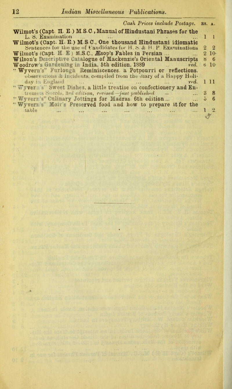 Gash Prices include Postage, rs. a. Wilmot's (Capt H E ) M S.C , Manual of Hindustani Phrases for the L. 6. Examination ... ... . . ... 1 1 Wilmot's (Capt- H- E.) M S C, One thousand Hindustani idiomatic Sentences for the use of Candidates for H. IS. & HP Kxaminations 2 2 Wilmot's (Capt. H. E ) M.S.C., JEsop's Fables in Persian ... ... 2 10 Wilson's Descriptive Catalogue of Mackenzie's Oriental Manuscripts 8 6 Woodrow's Gardening in India. 5th edition, 1889 ... red. 6 10 M Wyvern's Furlough Reminiscences, a Potpourri or reflections, obsei I LOli id<suts, compiled from the diary of ;i Happy Holi- day i i England ... ... ... ... rrd. Ill M TTyver i Sweet Dishes, a little treatise on confectionery and En- ti euieLS Sncres, 3rd edition, revised—just published -.- ... 3 8 Wyven s Culinary Jottings for Maaras 6th edition... ... o 6 '■ Wyven ■>' Moir s Preserved food and how to prepare it for the table ... ... ... ... ... ... ... 1 2 >