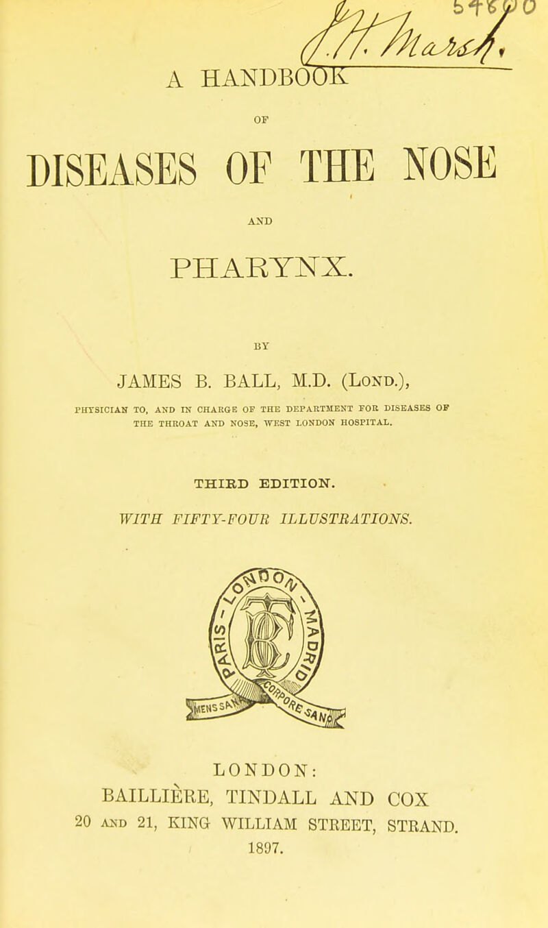 A HANDBOOK OP DISEASES OF THE NOSE AND PHARYNX. BY JAMES B. BALL, M.D. (Lond.), pursroiAN TO, and in charge of the department for diseases of THE throat and NOSE, WEST LONDON HOSPITAL. THIKD EDITION. WITR FIFTY-FOUE ILLUSTRATIONS. LONDON: BAILLIERE, TINDALL AND COX 20 AiJD 21, KING WILLIAM STREET, STRAND. 1897.