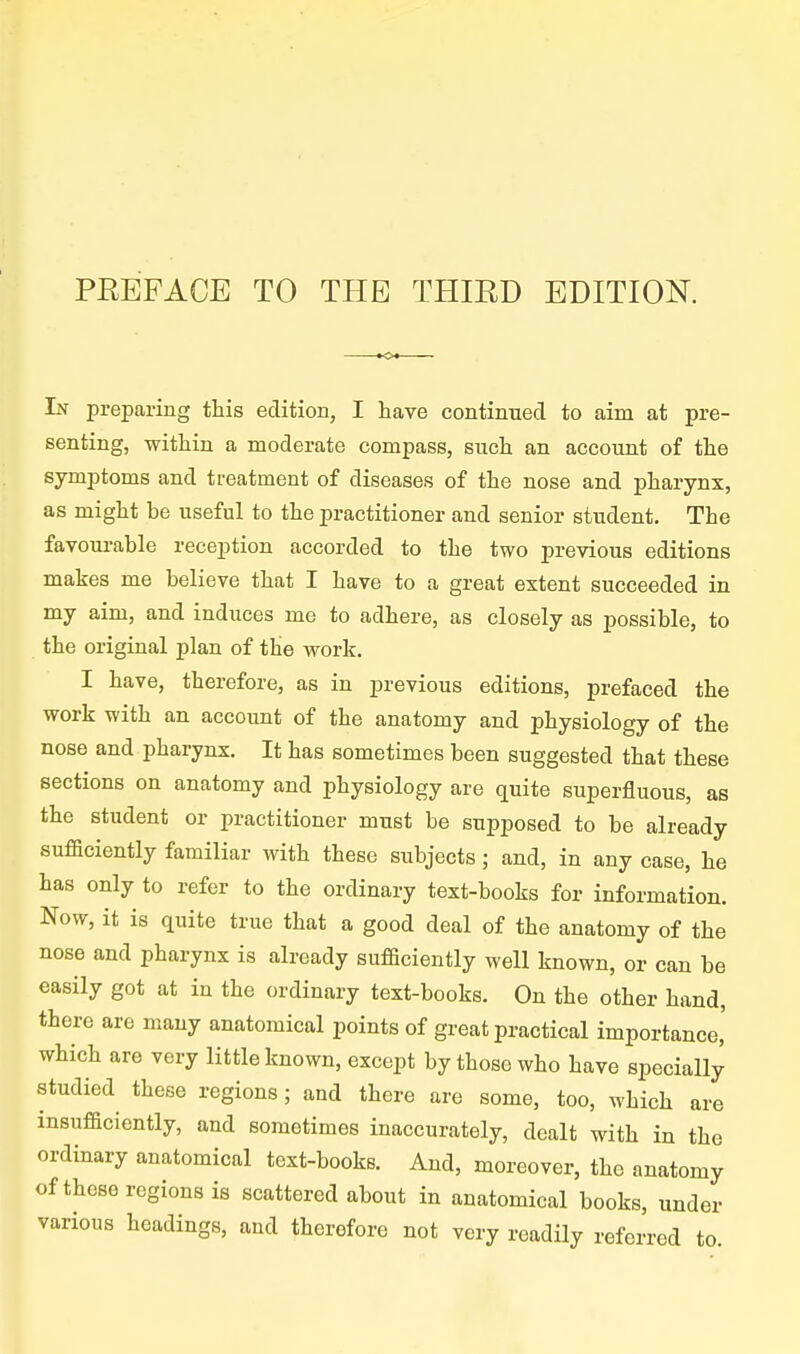 PEEFACE TO THE THIRD EDITION. In preparing this edition, I have continued to aim at pre- senting, within a moderate compass, such an account of the symptoms and treatment of diseases of the nose and pharynx, as might be useful to the practitioner and senior student. The favourable reception accorded to the two previous editions makes me believe that I have to a great extent succeeded in my aim, and induces me to adhere, as closely as possible, to the original plan of the work. I have, therefore, as in previous editions, prefaced the work with an account of the anatomy and physiology of the nose and pharynx. It has sometimes been suggested that these sections on anatomy and physiology are quite superfluous, as the student or practitioner must be supposed to be already sufBciently familiar with these subjects; and, in any case, he has only to refer to the ordinary text-books for information. Now, it is quite true that a good deal of the anatomy of the nose and pharynx is already sufficiently well known, or can be easily got at in the ordinary text-books. On the other hand, there are many anatomical points of great practical importance,' which are very little known, except by those who have specially studied these regions; and there are some, too, which are insufficiently, and sometimes inaccurately, dealt with in the ordinary anatomical text-books. And, moreover, the anatomy of these regions is scattered about in anatomical books, under various headings, and therefore not very readily referred to.