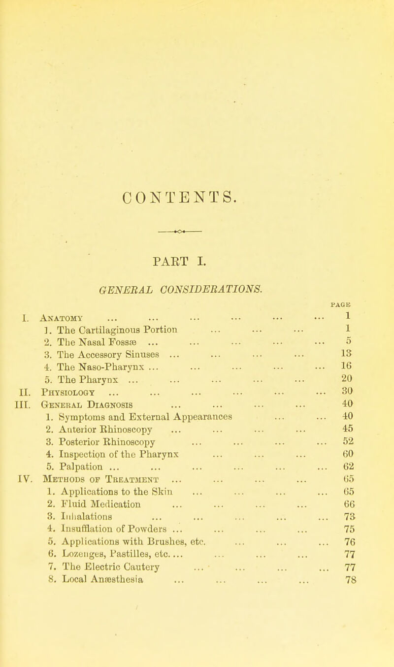 CONTENTS. s- PAKT I. GENERAL CONSIDERATIONS. PAGE I. Anatomy ... ... ••• ••• ••• ••• 1 1. The Cartilaginous Portion ... ... ... 1 2. The Nasal FosssB ... ... ... ... ... 5 3. The Accessory Sinuses ... ... ... ... 13 4. The Naso-Pharynx ... ... ... ... ... 16 5. The Pharynx ... ... ... ... ... 20 II. Physiology ... ... ... ••• ••• ••• 30 III. General Diagnosis ... ... .•• ... 40 1. Symptoms and External Appearances ... ... 40 2. Anterior Ehinoscopy ... ... ... ... 45 3. Posterior Rhinoscopy ... ... ... ... 52 4. Inspection of the Pharynx ... ... ... 60 5. Palpation ... ... ... ... ... ... 62 [V. Methods op Teeatment ... ... ... ... 65 1. Applications to the Skin ... ... ... ... 65 2. Fluid Medication ... ... ... ... 66 3. Iiilialations ... ... ... ... ... 73 4. Insufflation of Powders ... ... ... ... 75 5. Applications with Brushes, etc. ... ... ... 76 6. Lozenges, Pastilles, etc.... ... ... ... 77 7. The Electric Cautery ... ... ... ... 77