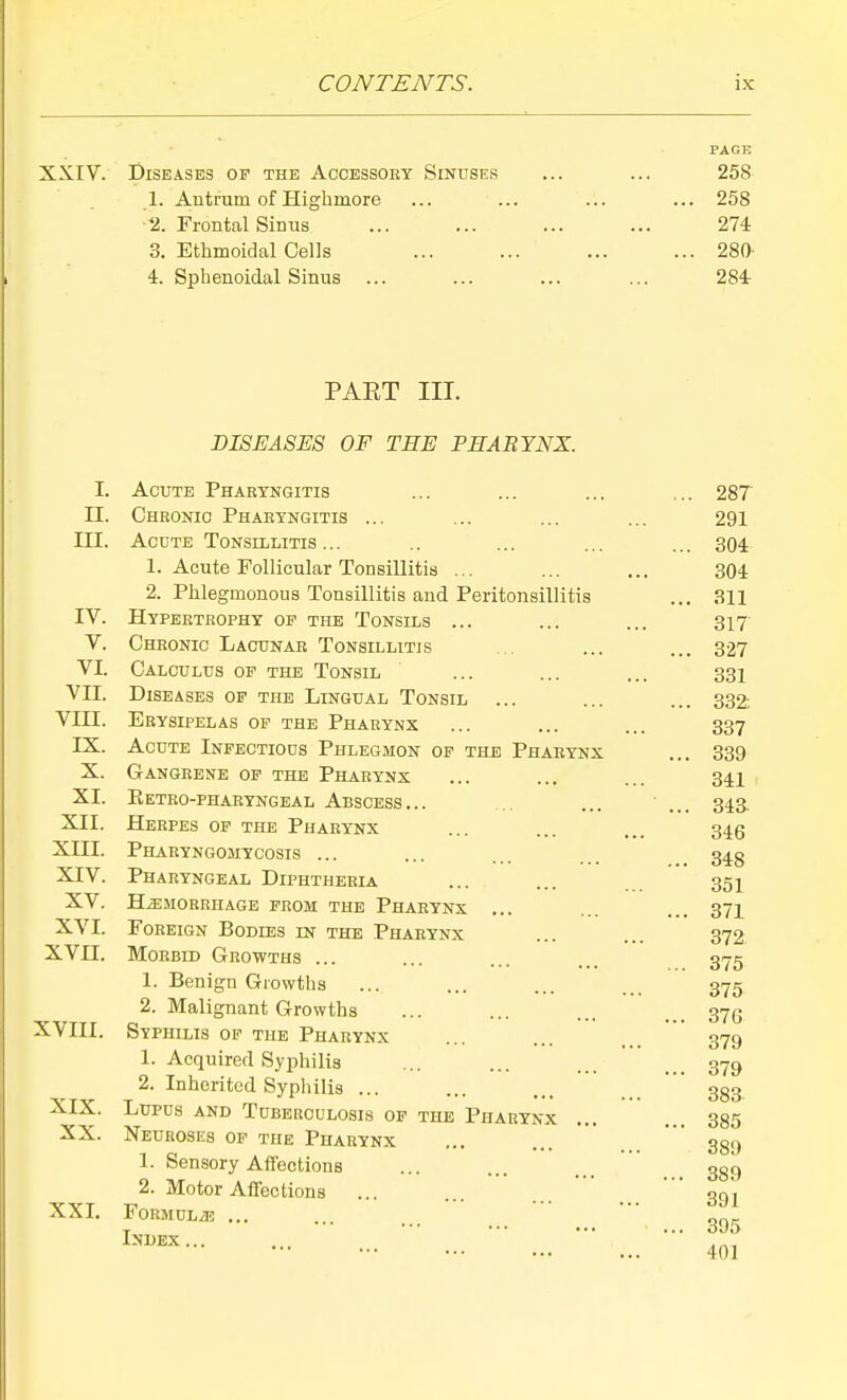 PAGE XXIV. Diseases of the Accessory Sinuses ... ... 258 1. Antrum of Highmore ... ... ... ... 258 2. Frontal Sinus ... ... ... ... 274 3. Ethmoidal Cells ... ... ... ... 280' 4. Sphenoidal Sinus ... ... ... ... 284 PART III. DISEASES OF THE PHARYNX. I. II. III. IV. V. VI. VII. VIII. IX. X. XI. XII. XIII. XIV. XV. XVI. XVII. XVIII. XIX. XX. XXL Acute Pharyngitis Chronic Pharyngitis ... Acute Tonsillitis ... 1. Acute Follicular Tonsillitis ... 2. Phlegmonous Tonsillitis and Peritonsillitis Hypertrophy op the Tonsils ... Chronic Lacunar Tonsillitis Calculus of the Tonsil Diseases of the Lingual Tonsil ... Erysipelas op the Pharynx Acute Infectious Phlegmon of the Pharynx Gangrene op the Pharynx Eetro-phahyngeal Abscess... Herpes of the Pharynx Pharyngomycosis ... Pharyngeal Diphtheria HiEMORRHAGE FROM THE PhARYNX ... Foreign Bodies in the Pharynx Morbid Growths ... 1. Benign Growths 2. Malignant Growths Syphilis op the Pharynx 1. Acquired Syphilis 2. Inherited Syphilis ... Lupus and Thbeuculosis op the Pharynx Neuroses of the Pharynx 1. Sensory Affections 2. Motor Affections ... FORMULiE ... Index... 287 291 304 304 311 317 327 331 332; 337 339 341 34a 346 348 351 371 372 375 375 376 379 379 383 385 389 389 391 395 401
