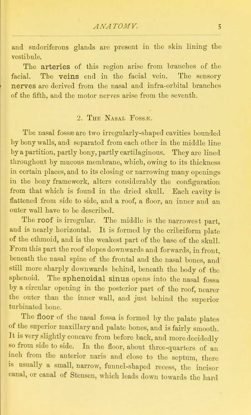 and STidoriferoiTS glands are present in the skin lining the vestibule. The arteries of this region arise from branches of the facial. The veins end in the facial vein. The sensory nerves are derived from the nasal and infra-orbital brancbes of the fifth, and the motor nerves arise from the seventh. 2. The Nasal Foss^. The nasal fossae are two irregularly-shajped cavities boimded by bony walls, and separated from eacb other in the middle line by a partition, partly bony, partly cartilaginous. They are lined throughout by mucous membrane, which, owing to its thickness in certain places, and to its closing or narrowing many openings in the bony framework, alters considerably the configuration from that which is found in the dried skull. Eacb cavity is flattened from side to side, and a roof, a floor, an inner and an outer wall have to be described. The roof is irregular. The middle is the narrowest part, and is nearly horizontal. It is formed by the cribriform plate of the ethmoid, and is the weakest part of the base of the skull. From this part the roof slopes downwards and forwards, in front, beneath the nasal spine of the frontal and the nasal bones, and still more sharply downwards bebind, beneath the body of the sphenoid. The sphenoidal sinus opens into the nasal fossa by a circular opening in the posterior part of the roof, nearer the outer than the inner wall, and just behind the superior turbinated bone. The floor of the nasal fossa is formed by the palate plates of the superior maxillary and palate bones, and is fairly smooth. It is very slightly concave from before back, and more decidedly so from side to side. In the floor, about three-quarters of an inch from the anterior naris and close to the septum, there is usually a small, narrow, funnel-shaped recess, the incisor canal, or canal of Stensen, whicb leads down towards the bard