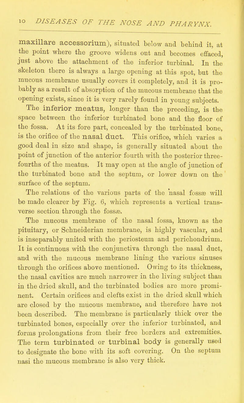 maxillare accessorium), sikiated below and behind it, at the point where the groove widens out and becomes effaced, just above the attachment of the inferior turbinal. In the skeleton there is always a large opening at this spot, but the mucous membrane usually covers it completely, and it is pro- bably as a result of absorption of the mucous membrane that the opening exists, since it is very rarely found in young subjects. The inferior meatus, longer than the preceding, is the space between the inferior turbinated bone and the floor of the fossa. At its fore part, concealed by the turbinated bone, is the orifice of the nasal duct. This orifice, which varies a good deal in size and shape, is generally situated about the point of junction of the anterior fourth with the posterior three- fourths of the meatus. It may open at the angle of junction of the turbinated bone and the septum, or lower down on the surface of the septum. The relations of the various parts of the nasal fossae will be made clearer by Fig. 6, which represents a vertical trans- verse section through the fossae. The mucous membrane of the nasal fossa, known as the pituitary, or Schneiderian membrane, is highly vascular, and is inseparably united with the periosteum and perichondrium. It is continuous with the conjunctiva through the nasal duct, and with the mucous membrane lining the various sinuses through the orifices above mentioned. Owing to its thickness, the nasal cavities are much narrower in the living subject than in the dried skull, and the turbinated bodies are more promi- nent. Certain orifices and clefts exist in the dried skull which are closed by the mucous membrane, and therefore have not been described. The membrane is particularly thick over the turbinated bones, especially over the inferior turbinated, and forms prolongations from their free borders and extremities. The term turbinated or turbinal body is generally used to designate the bone with its soft covering. On the septum nasi the mucous membrane is also very thick.