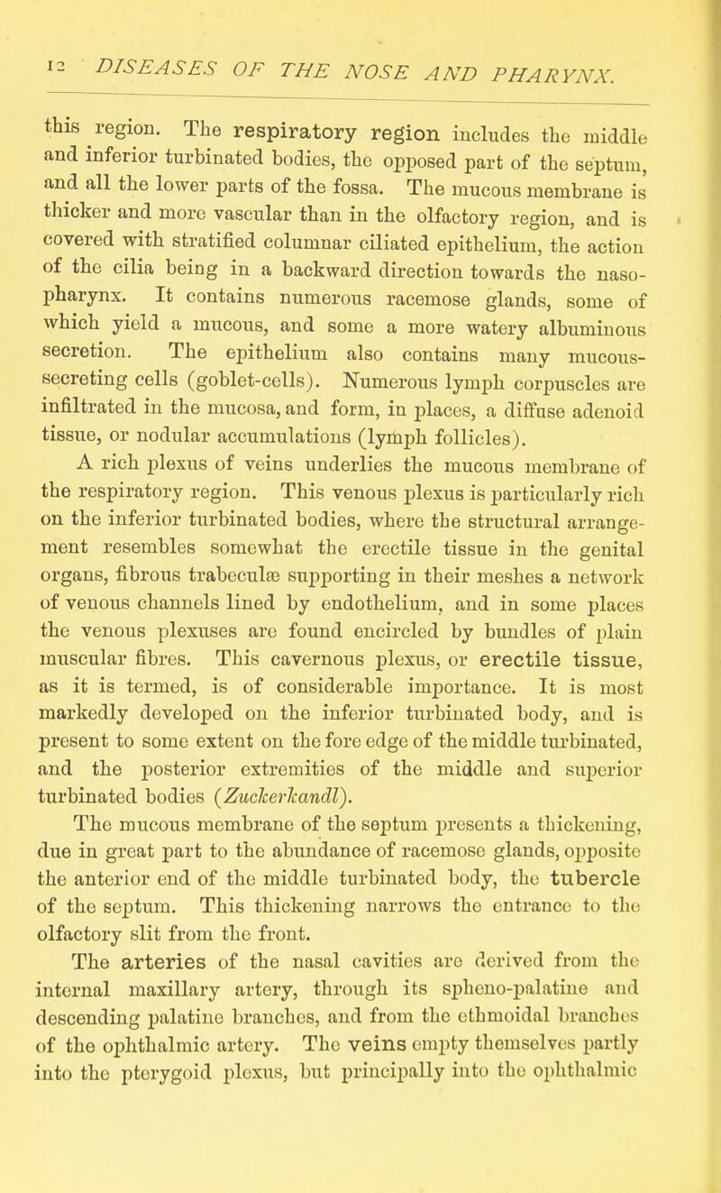 this region. The respiratory region includes the middle and inferior turbinated bodies, the opposed part of the septum, and all the lower parts of the fossa. The mucous membrane is thicker and more vascular than in the olfactory region, and is covered with stratified columnar ciliated epithelium, the action of the cilia being in a backward direction towards the naso- pharynx. It contains numerous racemose glands, some of which yield a mucous, and some a more watery albuminous secretion. The epithelium also contains many mucous- secreting cells (goblet-cells). Numerous lymph corpuscles are infiltrated in the mucosa, and form, in places, a diffuse adenoid tissue, or nodular accumulations (lymph follicles). A rich plexus of veins underlies the mucous membrane of the respiratory region. This venous plexus is particularly rich on the inferior turbinated bodies, where the structural arrange- ment resembles somewhat the erectile tissue in the genital organs, fibrous trabeculse supporting in their meshes a network of venous channels lined by endothelium, and in some places the venous plexuses are found encircled by bundles of plain miiscular fibres. This cavernous plexus, or erectile tissue, as it is termed, is of considerable importance. It is most markedly developed on the inferior turbinated body, and is present to some extent on the fore edge of the middle turbinated, and the posterior extremities of the middle and sujierior turbinated bodies (Zucherlcandl). The mucous membrane of the septum presents a thickening, due in great part to the abundance of racemose glands, oj)posite the anterior end of the middle turbinated body, the tubercle of the septum. This thickening narrows the entrance to the olfactory slit from the front. The arteries of the nasal cavities are derived from the internal maxillary artery, through its spheno-palatiue and descending palatine branches, and from the ethmoidal branches of the ophthalmic artery. The veins empty themselves partly into the pterygoid plexus, but principally into the ophthalmic