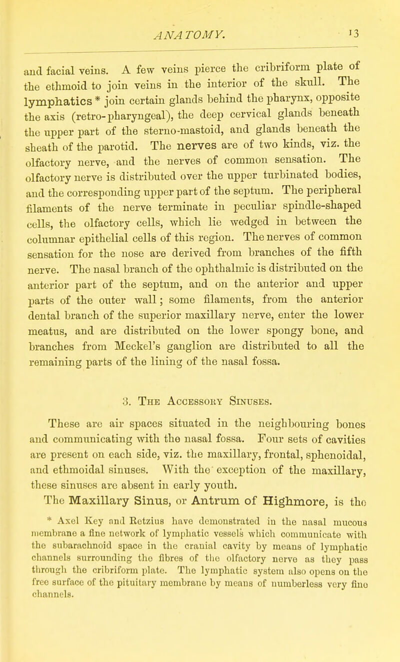 and facial veins. A few veins pierce the cribriform plate of the ethmoid to join veins in the interior of the skull. The lymphatics * join certain glands behind the pharynx, opposite the axis (retro-pharyngeal), the deep cervical glands beneath the upper part of the sterno-mastoid, and glands beneath the sheath of the parotid. The nerves are of two kinds, viz. the olfactory nerve, and the nerves of common sensation. The olfactory nerve is distributed over the upper turbinated bodies, and the corresponding upper part of the septum. The peripheral filaments of the nerve terminate in peculiar spindle-shaped cells, the olfactory cells, which lie wedged in between the columnar epithelial cells of this region. The nerves of common sensation for the nose are derived from branches of the fifth nerve. The nasal branch of the ophthalmic is distributed on the anterior part of the septum, and on the anterior and upper parts of the outer wall; some filaments, from the anterior dental branch of the superior maxillary nerve, enter the lower meatus, and are distributed on the lower spongy bone, and branches from Meckel's ganglion are distributed to all the remaining parts of the lining of the nasal fossa. 3. The Accessoky Sinuses. These are air spaces situated in the neighbouring bones and communicating with the nasal fossa. Four sets of cavities are present on each side, viz. the maxillary, frontal, sphenoidal, and ethmoidal sinuses. With the exception of the maxillary, these sinuses are absent in early youth. The Maxillary Sinus, or Antrum of Highmore, is tho * Axel Key and Eetzius have demoustratecl iu the nasal mucous membrane a fine network of lymphatic vessels which communicate with tho subarachnoid space in the cranial cavity by means of lymphatic channels surrounding tho fibres of tlie olfactory nerve as they pass through the cribriform plate. The lymphatic system also opens on the free surface of the pituitary membrane by means of numberless very fine channels.
