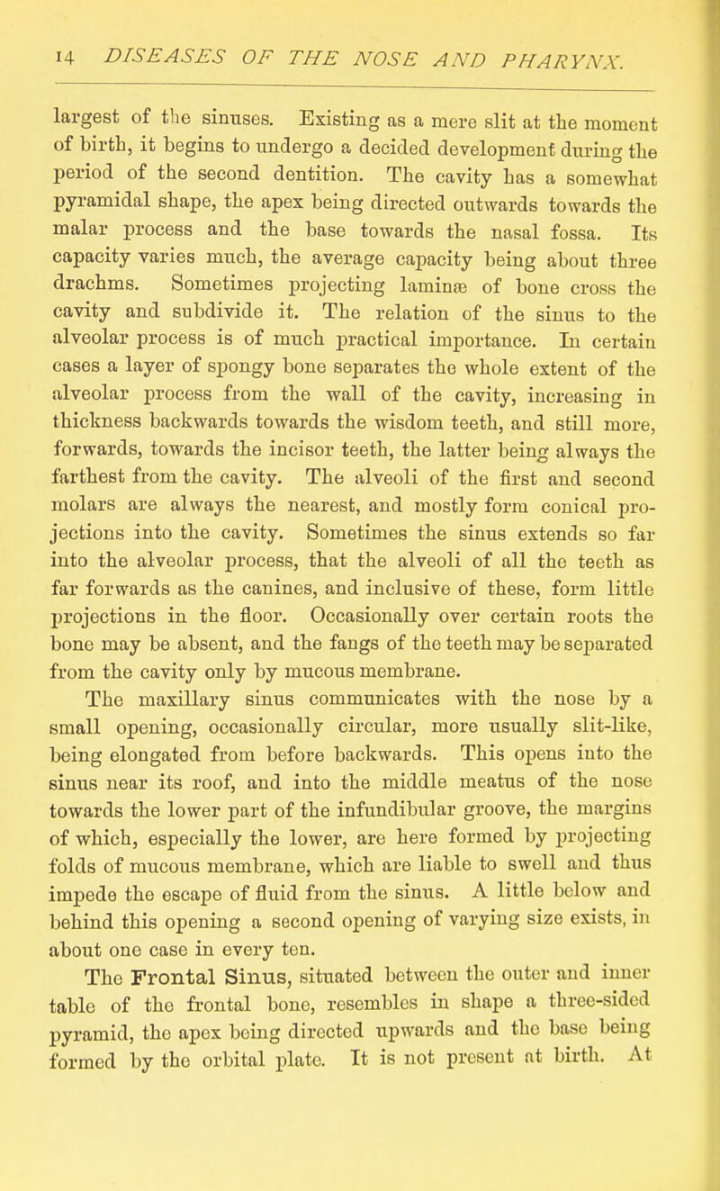 largest of the sinuses. Existing as a mere slit at the moment of birth, it begins to undergo a decided development during the period of the second dentition. The cavity has a somewhat pyramidal shape, the apex being directed outwards towards the malar process and the base towards the nasal fossa. Its capacity varies much, the average cajpacity being about three drachms. Sometimes projecting laminas of bone cross the cavity and subdivide it. The relation of the sinus to the alveolar process is of much jpractical importance. In certain cases a layer of spongy bone separates the whole extent of the alveolar process from the wall of the cavity, increasing in thickness backwards towards the wisdom teeth, and still more, forwards, towards the incisor teeth, the latter being always the farthest from the cavity. The alveoli of the first and second molars are always the nearest, and mostly form conical pro- jections into the cavity. Sometimes the sinus extends so far into the alveolar process, that the alveoli of all the teeth as far forwards as the canines, and inclusive of these, form little projections in the floor. Occasionally over certain roots the bone may be absent, and the fangs of the teeth may be separated from the cavity only by mucous membrane. The maxillary sinus communicates with the nose by a small opening, occasionally circular, more usually slit-like, being elongated from before backwards. This opens into the sinus near its roof, and into the middle meatus of the nose towards the lower part of the infundibular groove, the margins of which, especially the lower, are here formed by projecting folds of mucous membrane, which are liable to swell and thus impede the escape of fluid from the sinus. A little below and behind this opening a second opening of varying size exists, in about one case in every ten. The Frontal Sinus, situated between the outer and inner table of the frontal bone, resembles in shape a three-sided pyramid, the apex being directed upwards and the base being formed by the orbital plate. It is not present at birth. At