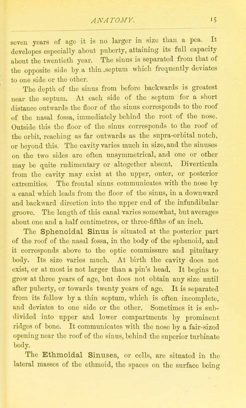 seven years of age it is no larger in size than a pea. It developes especially about pnberty, attaining its full capacity about tbe twentieth year. The sinus is separated from that of the opposite side by a thin .septum which frequently deviates to one side or the other. The depth of the sinus from before backwards is greatest near the septum. At each side of the septum for a short distance outwards the floor of the sinus corresponds to the roof of the nasal fossa, immediately behind the root of the nose. Outside this the floor of the sinus corresponds to the roof of the orbit, reaching as far outwards as the supra-orbital notch, or beyond this. The cavity varies much in size, and the sinuses on the two sides are often unsymmetrical, and one or other may be quite rudimentary or altogether absent. Diverticula from the cavity may exist at the upper, outer, or posterior extremities. The frontal sinus communicates with the nose by a canal which leads from the floor of the sinus, in a downward and backward direction into the upper end of the infundibular groove. The length of this canal varies somewhat, but averages about one and a half centimetres, or three-fifths of an inch. The Sphenoidal Sinus is situated at the posterior part of the roof of the nasal fossa, in the body of the sphenoid, and it corresponds above to the optic commissure and pituitary body. Its size varies much. At birth the cavity does not exist, or at most is not larger than a pin's head. It begins to grow at three years of age, but does not obtain any size until after puberty, or towards twenty years of age. It is separated from its fellow by a thin septum, which is often incomplete, and deviates to one side or the other. Sometimes it is sub- divided into upper and lower compartments by prominent ridges of bone. It communicates with the nose by a fair-sized opening near the roof of the sinus, behind the superior turbinate body. The Ethmoidal Sinuses, or cells, are situated in the lateral masses of the ethmoid, the spaces on the surface being