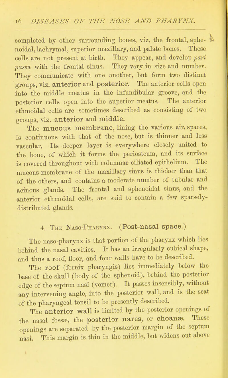 completed by otlier surrounding bones, viz. the frontal, sphe- noidal, lachrymal, superior maxillary, and palate bones. These cells are not present at birth. They appear, and develop pari passu with the frontal sinus. They vary in size and number. They communicate with one another, but form two distinct groups, viz. anterior and posterior. The anterior cells open into the middle meatus in the infundibular groove, and the posterior cells open into the superior meatus. The anterior ethmoidal cells are sometimes described as consisting of two groups, viz. anterior and middle. The mucous membrane, lining the various air, spaces, is continuous with that of the nose, but is thinner and less vascular. Its deeper layer is everywhere closely united to the bone, of which it forms the periosteum, and its surface is covered throughout with columnar ciliated epithelium. The mucous membrane of the maxillary sinus is thicker than that of the others, and contains a moderate number of tubular and acinous glands. The frontal and sphenoidal sinus, and the anterior ethmoidal cells, are said to contain a few sparsely- distributed glands. 4. The Naso-Pharynx. (Post-nasal space.) The naso-pharynx is that portion of the pharynx which lies behind the nasal cavities. It has an irregularly cubical shape, and thus a roof, floor, and four walls have to be described. The roof (fornix pharyngis) lies immediately below the base of the skull (body of the sphenoid), behind the posterior edge of the septum nasi (vomer). It passes insensibly, without any intervening angle, into the posterior wall, and is the seat of the pharyngeal tonsil to be presently described. The anterior wall is limited by the posterior openings of the nasal fossfe, the posterior nares, or choanse. These openings are separated by the posterior margin of the septum nasi. This margin is thin in the middle, but widens out above