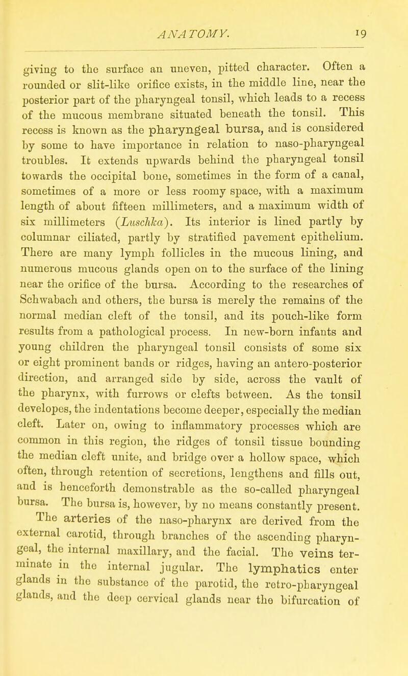 giving to the surface an uneven, pitted character. Often a rounded or slit-like orifice exists, in the middle line, near the posterior part of the pharyngeal tonsil, which leads to a recess of the mucous membrane situated beneath the tonsil. This recess is known as the pharyngeal bursa, and is considered by some to have importance in relation to naso-pharyngeal troubles. It extends upwards behind the pharyngeal tonsil towards the occipital bone, sometimes in the form of a canal, sometimes of a more or less roomy space, with a maximum length of about fifteen millimeters, and a maximum width of six millimeters (Luschlca). Its interior is lined partly by columnar ciliated, partly by stratified pavement epithelium. There are many lymph follicles in the mucous lining, and numerous mucous glands open on to the surface of the lining near the orifice of the bursa. According to the researches of Schwabach and others, the bursa is merely the remains of the normal median cleft of the tonsil, and its pouch-like form results from a pathological process. In new-born infants and young children the pharyngeal tonsil consists of some six or eight prominent bands or ridges, having an antero-posterior direction, and arranged side by side, across the vault of the pharynx, with furrows or clefts between. As the tonsil developes, the indentations become deeper, especially the median cleft. Later on, owing to inflammatory processes which are common in this region, the ridges of tonsil tissue bounding the median cleft unite, and bridge over a hollow space, which often, through retention of secretions, lengthens and fills out, and is henceforth demonstrable as the so-called pharyngeal bursa. The bursa is, however, by no means constantly present. The arteries of the uaso-pharynx are derived from the external carotid, through branches of the ascending pharyn- geal, the internal maxillary, and the facial. The veins ter- minate in the internal jugular. The lymphatics enter glands in the substance of the parotid, the rotro-pharyngeal glands, and the deep cervical glands near the bifurcation of