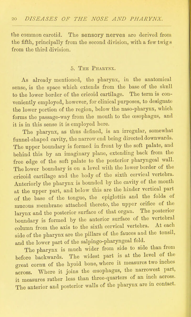 \h.Q common carotid. The sensory nerves arc derived from the fifth, principally from the second division, with a few twig s from the third division. 5. The Phaetnx. As already mentioned, the pharynx, in the anatomical sense, is the space which extends from the base of the skull to the lower border of the cricoid cartilage. The term is con- veniently employed, however, for clinical purposes, to designate the lower portion of the region, below the naso-pharynx, which forms the passage-way from the mouth to the oesophagus, and it is in this sense it is employed here. The pharynx, as thus defined, is an irregular, somewhat funnel-shaped cavity, the narrow end being directed downwards. The upper boundary is formed in front by the soft palate, and behind this by an imaginary plane, extending back from the free edge of the soft palate to the posterior pharyngeal wall. The lower boundary is on a level with the lower border of the cricoid cartilage and the body of the sixth cervical vertebra. Anteriorly the pharynx is bounded by the cavity of the mouth at the upper part, and below this are the hinder vertical part of the base of the tongue, the epiglottis and the folds of mucous membrane attached thereto, the upper orifice of the larynx and the posterior surface of that organ. The posterior boundary is formed by the anterior surface of the vertebral column from the axis to the sixth cervical vertebra. At each side of the pharynx are the pillars of the fauces and the tonsil, and the lower part of the salpingo-pharyngeal fold. The pharynx is much wider from side to side than from before backwards. The widest part is at the level of the great cornu of the hyoid bone, where it measures two inches across. Where it joins the oesophagus, the narrowest part, it measures rather less than three-quarters of an inch across. The anterior and posterior walls of the pharynx are in contact.