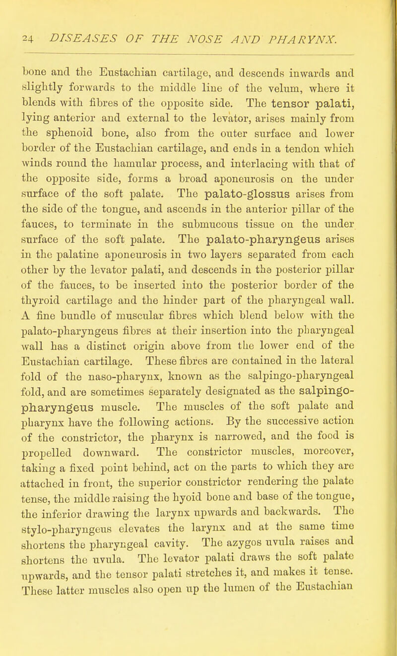 bone and tlie Eustaclaian cartilage, and descends inwards and nliglitly forwards to the middle line of tlie velum, where it blends with fibres of the opposite side. The tensor palati, lying anterior and external to the levator, arises mainly from the sphenoid bone, also from the outer surface and lower border of the Eustachian cartilage, and ends in a tendon which winds round the hamular process, and interlacing with that of the opposite side, forms a broad aponeurosis on the under surface of the soft palate. The palato-glossus arises from the side of the tongue, and ascends in the anterior pillar of the fauces, to terminate in the submucous tissue on the under surface of the soft palate. The palato-pharyngeus arises in the palatine aponeurosis in two layers separated from each other by the levator palati, and descends in the posterior pillar of the fauces, to be inserted into the posterior border of the thyroid cartilage and the hinder part of the pharyngeal wall. A fine bundle of muscular fibres which blend below with the palato-pharyngeus fibres at their insertion into the pharyngeal wall has a distinct origin above from the lower end of the Eustachian cartilage. These fibres are contained in the lateral fold of the naso-pharynx, known as the salpingo-pharyngeal fold, and are sometimes separately designated as the salpingo- pharyngeus muscle. The muscles of the soft palate and pharynx have the following actions. By the successive action of the constrictor, the pharynx is narrowed, and the food is propelled downward. The constrictor muscles, moreover, taking a fixed point behind, act on the parts to which they are attached in front, the superior constrictor rendering the palate tense, the middle raising the hyoid bone and base of the tongue, the inferior drawing the larynx upwards and backwards. The stylo-pharyngeus elevates the larynx and at the same time shortens the pharyngeal cavity. The azygos uvida raises and shortens the uvula. The levator palati draws the soft palate upwards, and the tensor palati stretches it, and makes it tense. These latter muscles also open up the lumen of the Eustachian