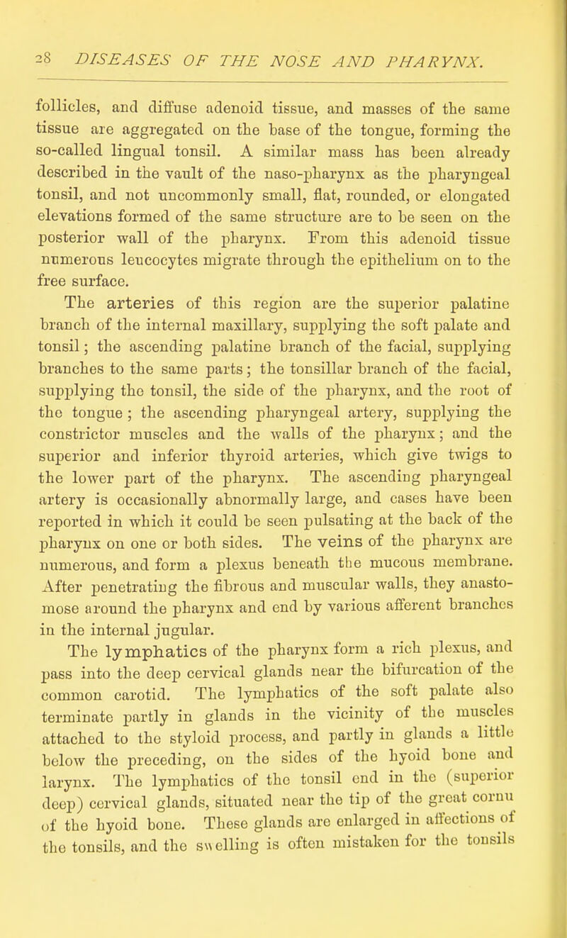 follicles, and diffuse adenoid tissue, and masses of the same tissue are aggregated on the base of the tongue, forming the so-called lingual tonsil. A similar mass has been already described in the vault of the naso-pharynx as the j)haryngeal tonsil, and not uncommonly small, flat, rounded, or elongated elevations formed of the same structure are to be seen on the posterior wall of the pharynx. From this adenoid tissue numerous leucocytes migrate through the epithelium on to the free surface. The arteries of this region are the superior palatine branch of the internal maxillary, supplying the soft palate and tonsil; the ascending palatine branch of the facial, supplying branches to the same parts; the tonsillar branch of the facial, supplying the tonsil, the side of the pharynx, and the root of the tongue ; the ascending pharyngeal artery, supplying the constrictor muscles and the walls of the pharynx; and the superior and inferior thyroid arteries, which give twigs to the lower part of the pharynx. The ascending pharyngeal artery is occasionally abnormally large, and cases have been reported in which it could be seen pulsating at the back of the pharynx on one or both sides. The veins of the pharynx are numerous, and form a plexus beneath the mucous membrane. After penetrating the fibrous and muscular walls, they anasto- mose around the pharynx and end by various afferent branches in the internal jugular. The lymphatics of the pharynx form a rich plexus, and pass into the deep cervical glands near the bifurcation of the common carotid. The lymphatics of the soft palate also terminate partly in glands in the vicinity of the muscles attached to the styloid process, and partly in glands a little below the preceding, on the sides of the hyoid bone and larynx. The lymphatics of the tonsil end in the (superior deep) cervical glands, situated near the tip of the great cornu of the hyoid bone. These glands are enlarged in affections of the tonsils, and the s\\elliug is often mistaken for the tonsils