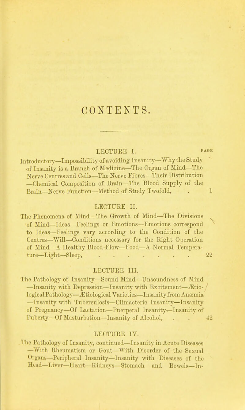 CONTENTS. LECTURE I. PAGE Introductory—Impossibility of avoiding Insanity—Why the Study of Insanity is a Branch of Medicine—The Organ of Mind—The Nerve Centres and Cells—The Nerve Fibres—Their Distribution —Chemical Composition of Brain—The Blood Supply of the Brain—Nerve Function—Method of Study Twofold, . 1 LECTURE II. The Phenomena of Mind—The Growth of Mind—The Divisions ^ of Mind—Ideas—Feelings or Emotions—Emotions correspond to Ideas—Feelings vary according to the Condition of the Centres—Will—Conditions necessary for the Right Operation of Mind—A Healthy Blood-Flow—Food—A Normal Tempera- ture—Light—Sleep, 22 LECTURE III. The Pathology of Insanity—Sound Mind—Unsoundness of Mind —Insanity with Depression—Insanity with Excitement—^Etio- logical Pathology—^Etiological Varieties—Insanity from Anaemia —Insanity with Tuberculosis—Climacteric Insanity—Insanity of Pregnancy—Of Lactation—Puerperal Insanity^Insanity of Puberty—Of Masturbation—Insanity of Alcohol, . . 42 LECTURE IV. The Pathology of Insanity, continued—Insanity in Acute Diseases —With Rheumatism or Gout—With Disorder of the Scxunl Organs—Peripheral Insanity—Insanity with Diseases of the Head—Liver—Heart—Kidneys—Stomach and Bowels—In-