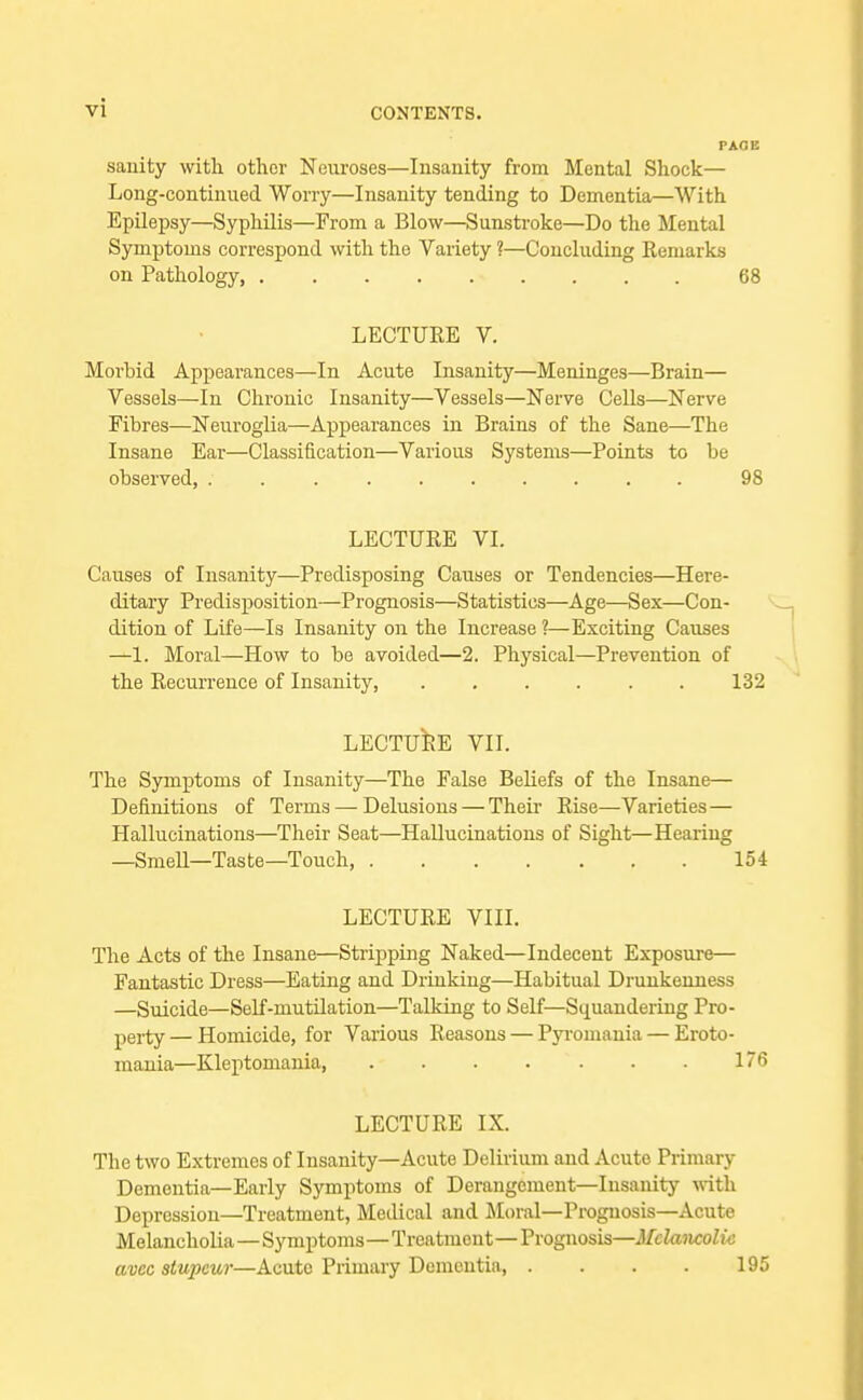 sanity with other Neuroses—Insanity from Mental Shock— Long-continued Worry—Insanity tending to Dementia—With Epilepsy—Syphilis—From a Blow—Sunstroke—Do the Mental Symptoms correspond with the Variety ?—Concluding Remarks on Pathology, 68 LECTUEE V. Morbid Appeai'ances—In Acute Insanity—Meninges—Brain— Vessels—In Chronic Insanity—Vessels—Nerve Cells—Nerve Fibres—Neuroglia—Appearances in Brains of the Sane—The Insane Ear—Classification—Various Systems—Points to be observed, 98 LECTURE VI. Causes of Insanity—Predisposing Causes or Tendencies—Here- ditary Predisposition—Prognosis—Statistics—Age—Sex—Con- dition of Life—Is Insanity on the Increase ?—Exciting Causes —1. Moral—How to be avoided—2. Physical—Prevention of the Recurrence of Insanity, 132 LECTURE VII. The Symptoms of Insanity—The False Beliefs of the Insane— Definitions of Terms — Delusions — Their Rise—Varieties — Hallucinations—Their Seat—Hallucinations of Sight—Hearing —Smell—Taste—Touch, 154 LECTURE VIII. The Acts of the Insane—Stripping Naked—Indecent Exposure— Fantastic Dress—Eating and Drinking—Habitual Drunkenness —Suicide—Self-mutilation—Talking to Self—Squandering Pro- perty— Homicide, for Various Reasons — Pyromania — Eroto- mania—Kleptomania, 176 LECTURE IX. The two Extremes of Insanity—Acute Delirium and Acute Primary Dementia—Early Symptoms of Derangement—Insanity with Depression—Treatment, Medical and Moral—Prognosis—Acute Melancholia—Symptoms—Treatment—Prognosis—Mclaixcolic avec stupeur—Acute Primary Dementia 195