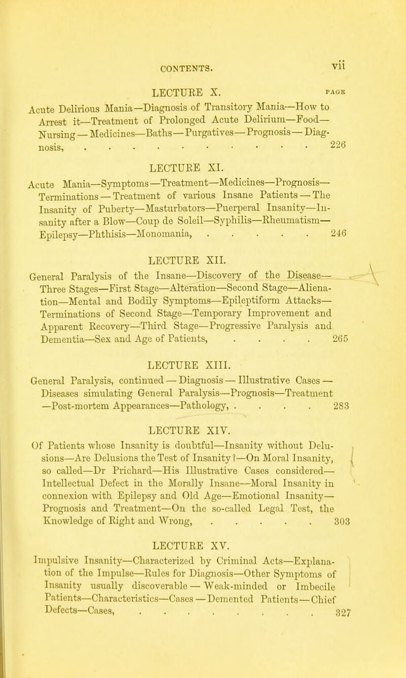 Vll LECTURE X. paob Acute Delirious Mania—Diagnosis of Transitory Mania—How to Arrest it—Treatment of Prolonged Acute Delirium—Food- Nursing — Medicines—Baths—Purgatives—Prognosis — Diag- nosis, 226 LECTURE XI. Acute Mania—Symptoms —Treatment—Medicines—Prognosis— Terminations — Treatment of various Insane Patients — The Insanity of Puberty— Masturbators—Puerperal Insanity—In- sanity after a Blow—Coup de Soleil—Syphilis—Rheumatism— Epilepsy—Phthisis—Monomania, 246 LECTURE XII. General Paralysis of the Insane—Discovery of the Disease— Three Stages—First Stage—Alteration—Second Stage—Aliena- tion—Mental and Bodily Symptoms—Epileptiform Attacks— Terminations of Second Stage—Temporary Improvement and Apparent Recovery—Third Stage—Progressive Paralysis and Dementia—Sex and Age of Patients, .... 265 LECTURE XIII. General Paralysis, continued — Diagnosis — Illustrative Cases — Diseases simulating General Paralysis—Prognosis—Treatment —Post-mortem Appearances—Pathology, .... 283 LECTURE XIV. Of Patients whose Insanity is doubtful—Insanity without Delu- sions—Are Delusions the Test of Insanity ?—On Moral Insanity, J so called—Dr Prichard—His Illustrative Cases considered— Intellectual Defect in the Morally Insane—Moral Insanity in connexion with Epilepsy and Old Age—Emotional Insanity— Prognosis and Treatment—On the so-called Legal Test, the Knowledge of Right and Wrong, 303 LECTURE XV. Impulsive Insanity—Characterized by Criminal Acts—Explana- tion of the Impulse—Rules for Diagnosis—Other Symptoms of Insanity usually discoverable — Weak-minded or Imbecile Patients—Characteristics—Cases—Demented Patients—Chief Defects—Cases, 327