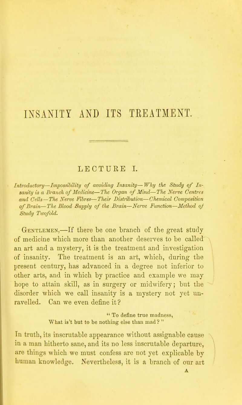 INSANITY AND ITS TREATMENT. LECTURE I. Introductory—Impossibility of avoiding Insanity—Why the Study of In- sanity is a Branch of Medicine—Tlie Organ of Mind—The Nerve Centres and Cells—The Nerve Fibres—Their Distribution—Chemical Composition of Brain—The Blood Supply of the Brain—Nei~ve Function—Method oj Study Twofold. Gentlemen,—If there be one branch of the great study of medicine which more than another deserves to be called an art and a mystery, it is the treatment and investigation of insanity. The treatment is an art, which, during the present century, has advanced in a degree not inferior to other arts, and in which by practice and example we may hope to attain skill, as in surgery or midwifery; but the disorder which we call insanity is a mystery not yet un- ravelled. Can we even define it ?  To define true madness, What is't but to be nothing else than mad?  In truth, its inscrutable appearance without assignable cause in a man hitherto sane, and its no less inscrutable departure, are things which we must confess are not yet explicable by human knowledge. Nevertheless, it is a branch of our art