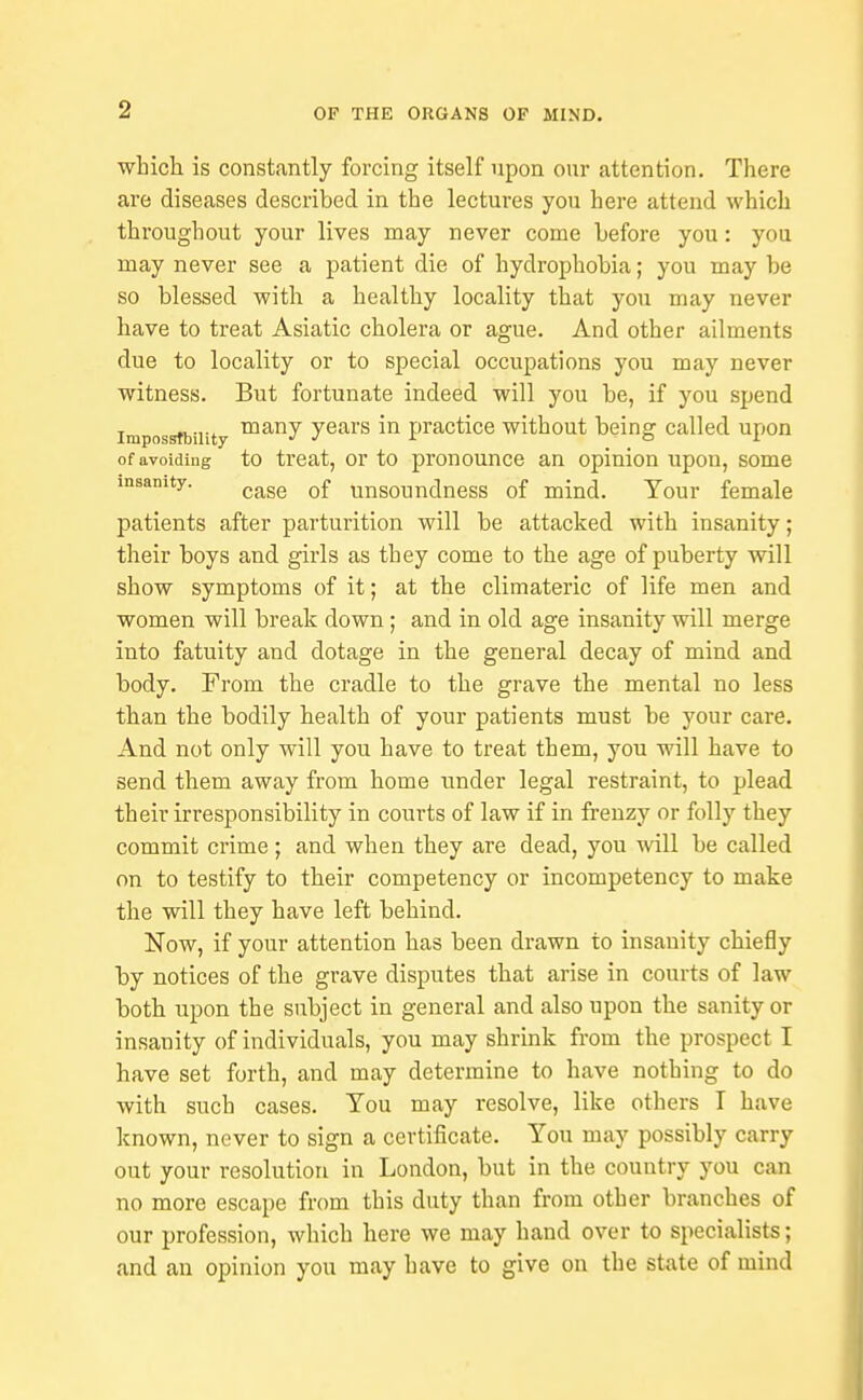 which is constantly forcing itself upon our attention. There are diseases described in the lectures you here attend which throughout your lives may never come before you: you may never see a patient die of hydrophobia; you may be so blessed with a healthy locality that you may never have to treat Asiatic cholera or ague. And other ailments due to locality or to special occupations you may never witness. But fortunate indeed will you be, if you spend imposstbility tQany years m practice without being called upon of avoiding to treat, or to pronounce an opinion upon, some insanity. cage Qj? unsounclness 0f mind. Your female patients after parturition will be attacked with insanity; their boys and girls as they come to the age of puberty will show symptoms of it; at the climateric of life men and women will break down; and in old age insanity will merge into fatuity and dotage in the general decay of mind and body. From the cradle to the grave the mental no less than the bodily health of your patients must be your care. And not only will you have to treat them, you will have to send them away from home under legal restraint, to plead their irresponsibility in courts of law if in frenzy or folly they commit crime ; and when they are dead, you will be called on to testify to their competency or incompetency to make the will they have left behind. Now, if your attention has been drawn to insanity chiefly by notices of the grave disputes that arise in courts of law both upon the subject in general and also upon the sanity or insanity of individuals, you may shrink from the prospect I have set forth, and may determine to have nothing to do with such cases. You may resolve, like others I have known, never to sign a certificate. You may possibly carry out your resolution in London, but in the country you can no more escape from this duty than from other branches of our profession, which here we may hand over to specialists; and an opinion you may have to give on the state of mind