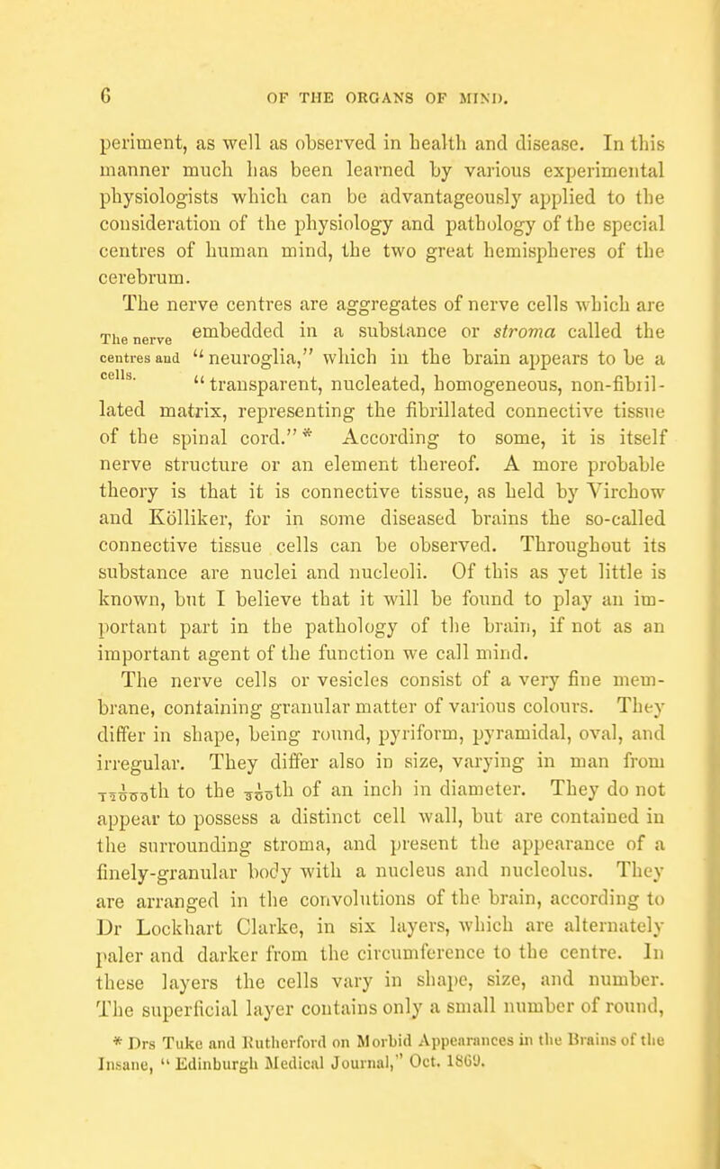 periuient, as well as observed in health and disease. In this manner much has been learned by various experimental physiologists which can be advantageously applied to the consideration of the physiology and pathology of the special centres of human mind, the two great hemispheres of the cerebrum. The nerve centres are aggregates of nerve cells which are The nerve embedded in a substance or stroma called the centres and  neuroglia, which iu the brain appears to be a transparent, nucleated, homogeneous, non-fibiil- lated matrix, representing the fibrillated connective tissue of the spinal cord. * According to some, it is itself nerve structure or an element thereof. A more probable theory is that it is connective tissue, as held by Virchow and Kolliker, for in some diseased brains the so-called connective tissue cells can be observed. Throughout its substance are nuclei and nucleoli. Of this as yet little is known, but I believe that it will be found to play an im- portant part in the pathology of the brain, if not as an important agent of the function we call mind. The nerve cells or vesicles consist of a very fine mem- brane, containing granular matter of various colours. They differ in shape, being round, pyriform, pyramidal, oval, and irregular. They differ also in size, varying in man from T-1.yo.3th to the Trcoth of an inch in diameter. They do not appear to possess a distinct cell wall, but are contained in the surrounding stroma, and present the appearance of a finely-granular body with a nucleus and nucleolus. They are arranged in the convolutions of the brain, according to Dr Lockhart Clarke, in six layers, Avhich are alternately paler and darker from the circumference to the centre. In these layers the cells vary in shape, size, and number. The superficial layer contains only a small number of round, * Drs Tuke and Rutherford on Morbid Appearances in the Brains of the Insane,  Edinburgh Medical Journal, Oct. 1SCU.