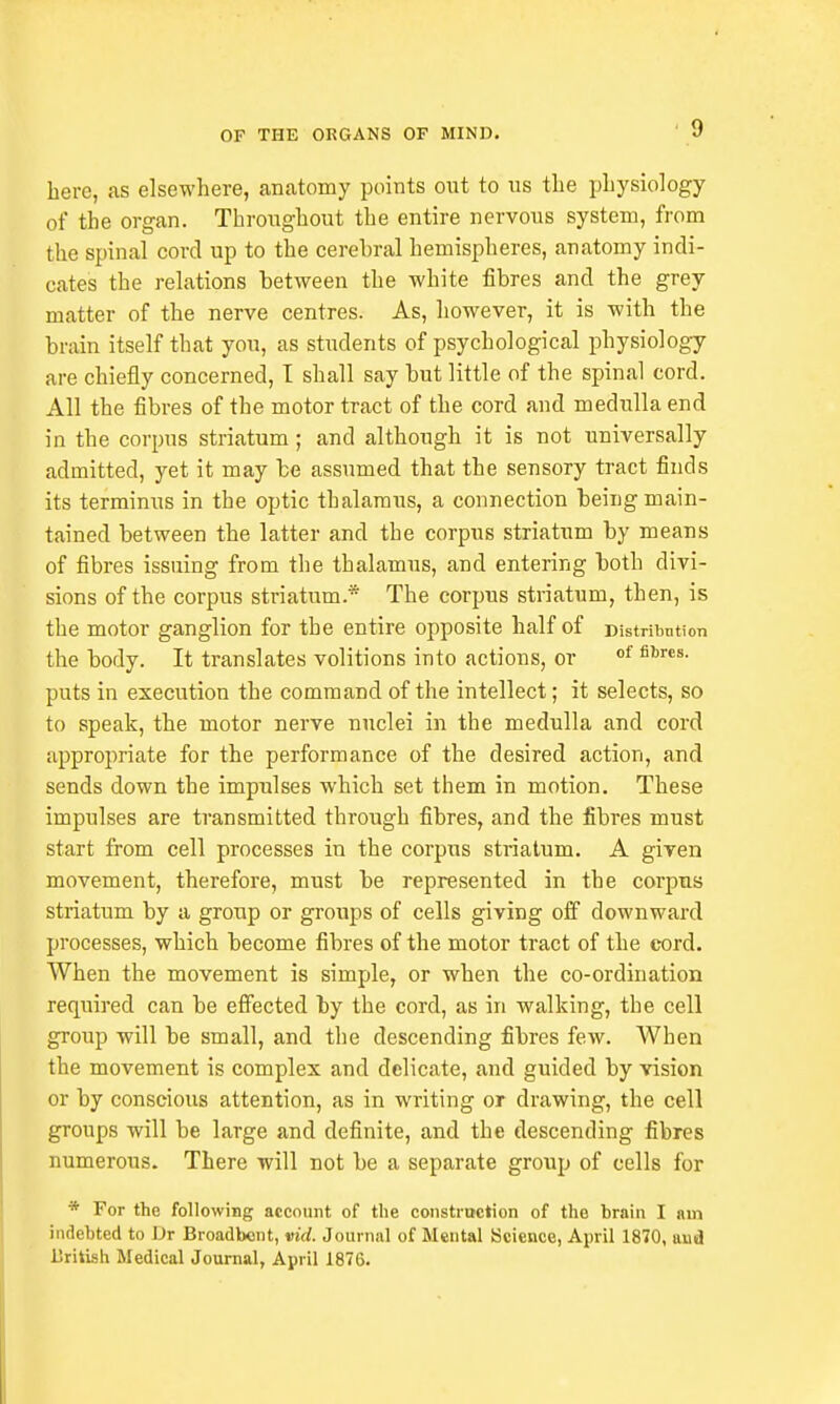 here, as elsewhere, anatomy points out to us the physiology of the organ. Throughout the entire nervous system, from the spinal cord up to the cerehral hemispheres, anatomy indi- cates the relations between the white fibres and the grey matter of the nerve centres. As, however, it is with the brain itself that you, as students of psychological physiology are chiefly concerned, I shall say but little of the spinal cord. All the fibres of the motor tract of the cord and medulla end in the corpus striatum ; and although it is not universally admitted, yet it may be assumed that the sensory tract finds its terminus in the optic thalamus, a connection being main- tained between the latter and the corpus striatum by means of fibres issuing from the thalamus, and entering both divi- sions of the corpus striatum.* The corpus striatum, then, is the motor ganglion for the entire opposite half of Distribution the body. It translates volitions into actions, or of fibres- puts in execution the command of the intellect; it selects, so to speak, the motor nerve nuclei in the medulla and cord appropriate for the performance of the desired action, and sends down the impulses which set them in motion. These impulses are transmitted through fibres, and the fibres must start from cell processes in the corpus striatum. A given movement, therefore, must be represented in the corpus striatum by a group or groups of cells giving off downward processes, which become fibres of the motor tract of the cord. When the movement is simple, or when the co-ordination required can be effected by the cord, as in walking, tbe cell group will be small, and the descending fibres few. When the movement is complex and delicate, and guided by vision or by conscious attention, as in writing or drawing, the cell groups will be large and definite, and the descending fibres numerous. There will not be a separate group of cells for * For the following account of the construction of the brain I am indebted to Dr Broadbent, vid. Journal of Mental Science, April 1870, uud British Medical Journal, April 1876.