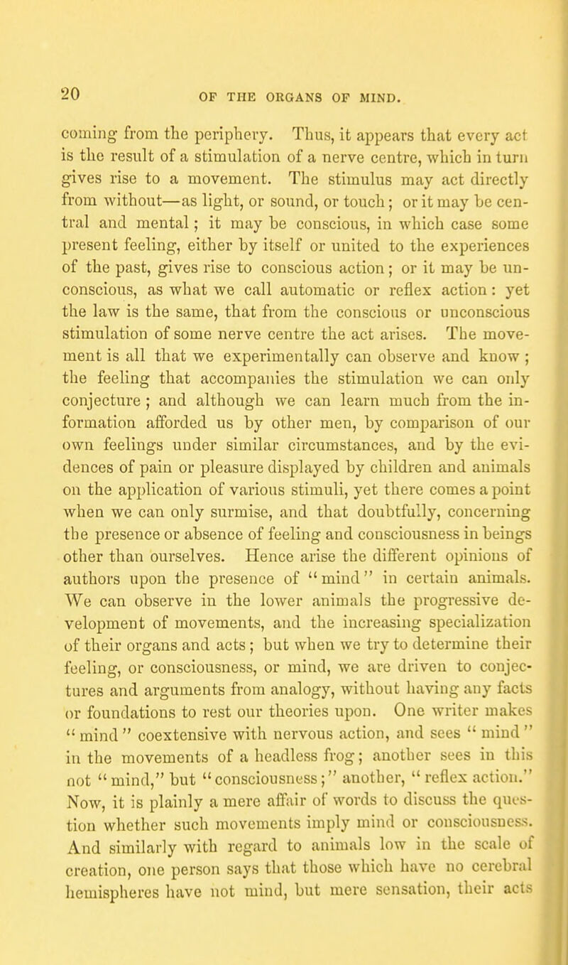 coming from the periphery. Thus, it appears that every act is the result of a stimulation of a nerve centre, which in turn gives rise to a movement. The stimulus may act directly from without—as light, or sound, or touch; or it may he cen- tral and mental; it may he conscious, in which case some present feeling, either by itself or united to the experiences of the past, gives rise to conscious action; or it may he un- conscious, as what we call automatic or reflex action: yet the law is the same, that from the conscious or unconscious stimulation of some nerve centre the act arises. The move- ment is all that we experimentally can observe and know; the feeling that accompanies the stimulation we can only conjecture ; and although we can learn much from the in- formation afforded us by other men, by comparison of our own feelings under similar circumstances, and by the evi- dences of pain or pleasure displayed by children and animals on the application of various stimuli, yet there comes a point when we can only surmise, and that doubtfully, concerning the presence or absence of feeling and consciousness in beings other than ourselves. Hence arise the different opinions of authors upon the presence of mind in certain animals. We can observe in the lower animals the progressive de- velopment of movements, and the increasing specialization of their organs and acts ; but when we try to determine their feeling, or consciousness, or mind, we are driven to conjec- tures and arguments from analogy, without having any facts or foundations to rest our theories upon. One writer makes  mind  coextensive with nervous action, and sees  mind  in the movements of a headless frog; another sees in this not mind, but consciousness; another, reflex action. Now, it is plainly a mere affair of words to discuss the ques- tion whether such movements imply mind or consciousness. And similarly with regard to animals low in the scale of creation, one person says that those which have no cerebral hemispheres have not mind, but mere sensation, their acts