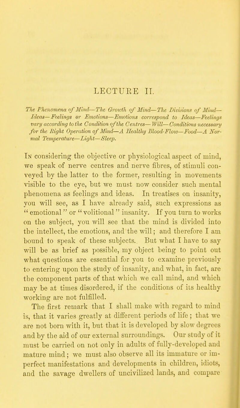LECTUEE IT. The Phenomena of Mind—The Growth of Mind—The Divisions of Mind- Ideas—Feelings or Emotions—Emotions correspond to Ideas—Feelings vary according to the Condition of the Centres— Will—Conditions necessary for the Right Operation of Mind—A Healthy Blood-Floio—Food—A Nor- mal Temperature—Light— Sleep. In considering the objective or physiological aspect of mind, we speak of nerve centres and nerve fibres, of stimuli con- veyed by the latter to the former, resulting in movements visible to the eye, but we must now consider such mental phenomena as feelings and ideas. In treatises on insanity, you will see, as I have already said, such expressions as  emotional  or  volitional  insanity. If you turn to works on the subject, you will see that the mind is divided into the intellect, the emotions, and the will; and therefore I am bound to speak of these subjects. But what I have to say will be as brief as possible, my object being to point out what questions are essential for you to examine previously to entering upon the study of insanity, and what, in fact, are the component parts of that which we call mind, and which may be at times disordered, if the conditions of iis healthy working are not fulfilled. The first remark that I shall make with regard to mind is, that it varies greatly at different periods of life ; that we are not born with it, but that it is developed by slow degrees and by the aid of our external surroundings. Our study of it must be carried on not only in adults of fully-developed and mature mind; we must also observe all its immature or im- perfect manifestations and developments in children, idiots, and the savage dwellers of uncivilized lands, and compare