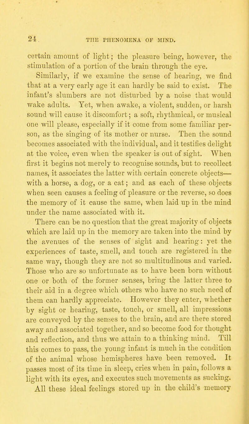 certain amount of light; the pleasure being, however, the stimulation of a portion of the brain through the eye. Similarly, if we examine the sense of hearing, we find that at a very early age it can hardly be said to exist. The infant's slumbers are not disturbed by a noise that would wake adults. Yet, when awake, a violent, sudden, or harsh sound will cause it discomfort; a soft, rhythmical, or musical one will please, especially if it come from some familiar per- son, as the singing of its mother or nurse. Then the sound becomes associated with the individual, and it testifies delight at the voice, even when the speaker is out of sight. When first it begins not merely to recognise sounds, but to recollect names, it associates the latter with certain concrete objects— with a horse, a dog, or a cat; and as each of these objects when seen causes a feeling of pleasure or the reverse, so does the memory of it cause the same, when laid up in the mind under the name associated with it. There can be no question that the great majority of objects which are laid up in the memory are taken into the mind by the avenues of the senses of sight and hearing: yet the experiences of taste, smell, and touch are registered in the same way, though they are not so multitudinous and varied. Those who are so unfortunate as to have been born without one or both of the former senses, bring the latter three to their aid in a degree which others who have no such need of them can hardly appreciate. However they enter, whether by sight or hearing, taste, touch, or smell, all impressions are conveyed by the senses to the brain, and are there stored away and associated together, and so become food for thought and reflection, and thus we attain to a thinking mind. Till this comes to pass, the young infant is much in the condition of the animal whose hemispheres have been removed. It passes most of its time in sleep, cries when in pain, follows a light with its eyes, and executes such movements as sucking. All these ideal feelings stored up in the child's memory
