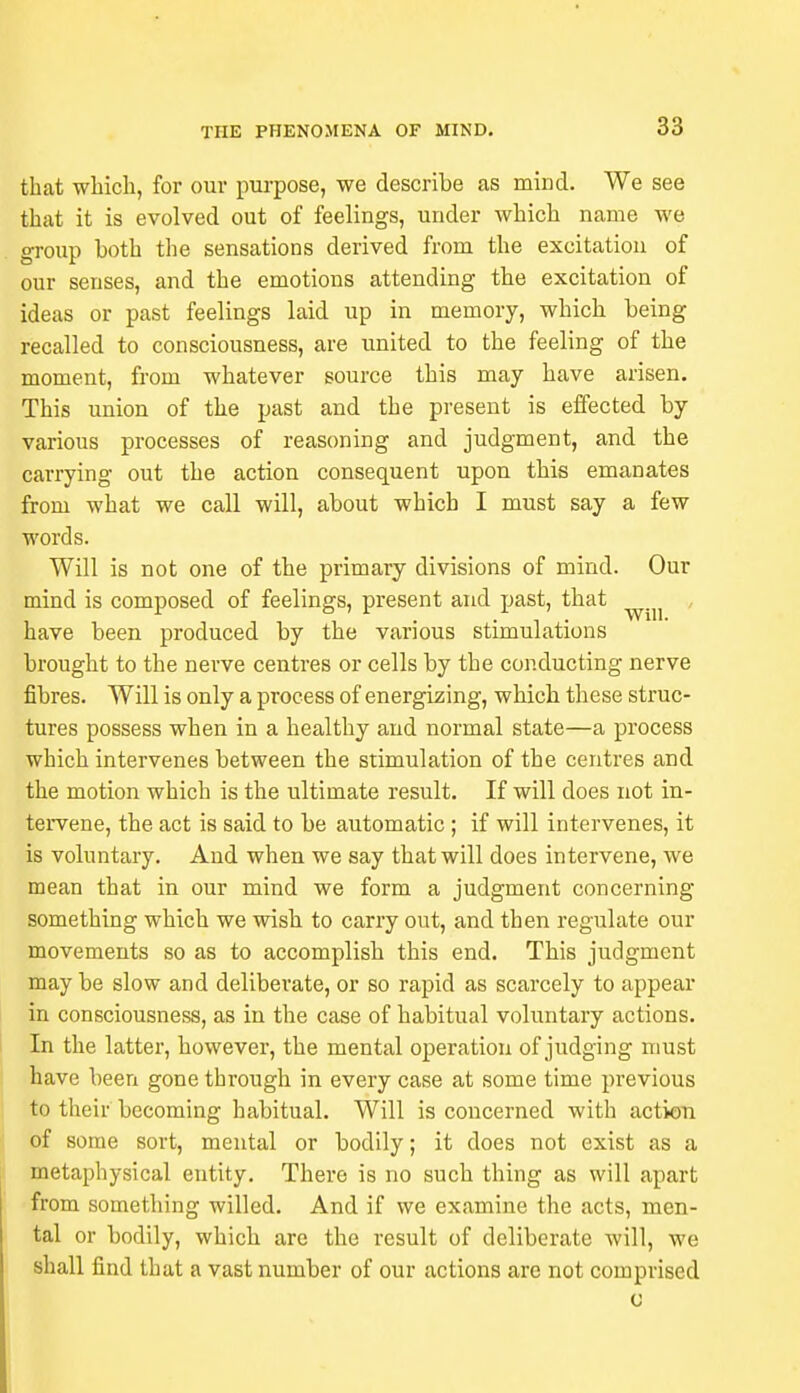 that which, for our purpose, we describe as mind. We see that it is evolved out of feelings, under which name we group both the sensations derived from the excitation of our senses, and the emotions attending the excitation of ideas or past feelings laid up in memory, which being recalled to consciousness, are united to the feeling of the moment, from whatever source this may have arisen. This union of the past and the present is effected by various processes of reasoning and judgment, and the carrying out the action consequent upon this emanates from what we call will, about which I must say a few words. Will is not one of the primary divisions of mind. Our mind is composed of feelings, present and past, that have been produced by the various stimulations brought to the nerve centres or cells by the conducting nerve fibres. Will is only a process of energizing, which these struc- tures possess when in a healthy and normal state—a process which intervenes between the stimulation of the centres and the motion which is the ultimate result. If will does not in- tervene, the act is said to be automatic ; if will intervenes, it is voluntary. And when we say that will does intervene, we mean that in our mind we form a judgment concerning something which we wish to carry out, and then regulate our movements so as to accomplish this end. This judgment may be slow and deliberate, or so rapid as scarcely to appear in consciousness, as in the case of habitual voluntary actions. In the latter, however, the mental operation of judging must have been gone through in every case at some time previous to their becoming habitual. Will is concerned with action of some sort, mental or bodily; it does not exist as a metaphysical entity. There is no such thing as will apart from something willed. And if we examine the acts, men- tal or bodily, which are the result of deliberate will, we shall find that a vast number of our actions are not comprised