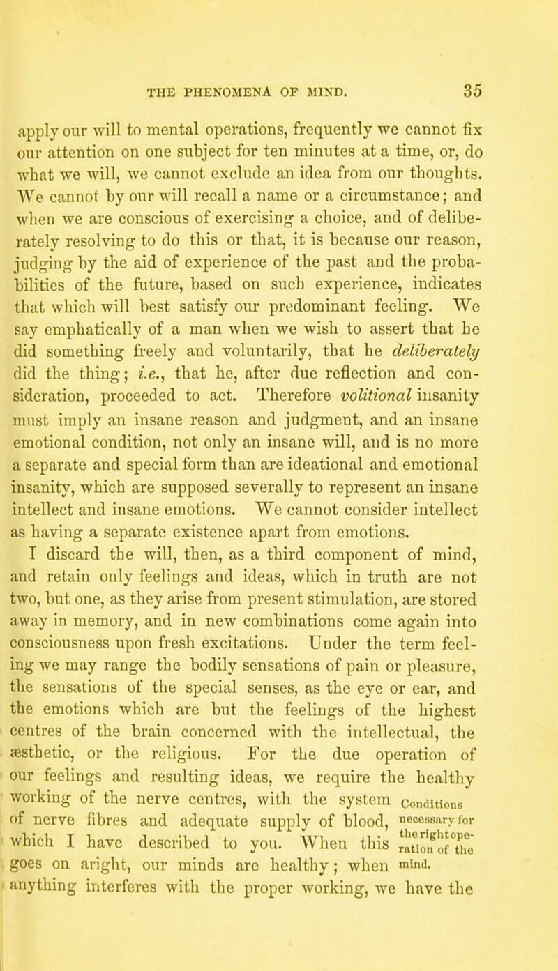 apply our will to mental operations, frequently we cannot fix our attention on one subject for ten minutes at a time, or, do what we will, we cannot exclude an idea from our thoughts. We cannot by our will recall a name or a circumstance; and when we are conscious of exercising a choice, and of delibe- rately resolving to do this or that, it is because our reason, judging by the aid of experience of the past and the proba- bilities of the future, based on such experience, indicates that which will best satisfy our predominant feeling. We say emphatically of a man when we wish to assert that he did something freely and voluntarily, that he deliberately did the thing; i.e., that he, after due reflection and con- sideration, proceeded to act. Therefore volitional insanity must imply an insane reason and judgment, and an insane emotional condition, not only an insane will, and is no more a separate and special form than are ideational and emotional insanity, which are supposed severally to represent an insane intellect and insane emotions. We cannot consider intellect as having a separate existence apart from emotions. T discard the will, then, as a third component of mind, and retain only feelings and ideas, which in truth are not two, but one, as they arise from present stimulation, are stored away in memory, and in new combinations come again into consciousness upon fresh excitations. Under the term feel- ing we may range the bodily sensations of pain or pleasure, the sensations of the special senses, as the eye or ear, and the emotions which are but the feelings of the highest centres of the brain concerned with the intellectual, the aesthetic, or the religious. For the due operation of our feelings and resulting ideas, we require the healthy working of the nerve centres, with the system conditions of nerve fibres and adequate supply of blood, necessary for which I have described to you. When this S^ttie goes on aright, our minds are healthy; when mimi. anything interferes with the proper working, we have the