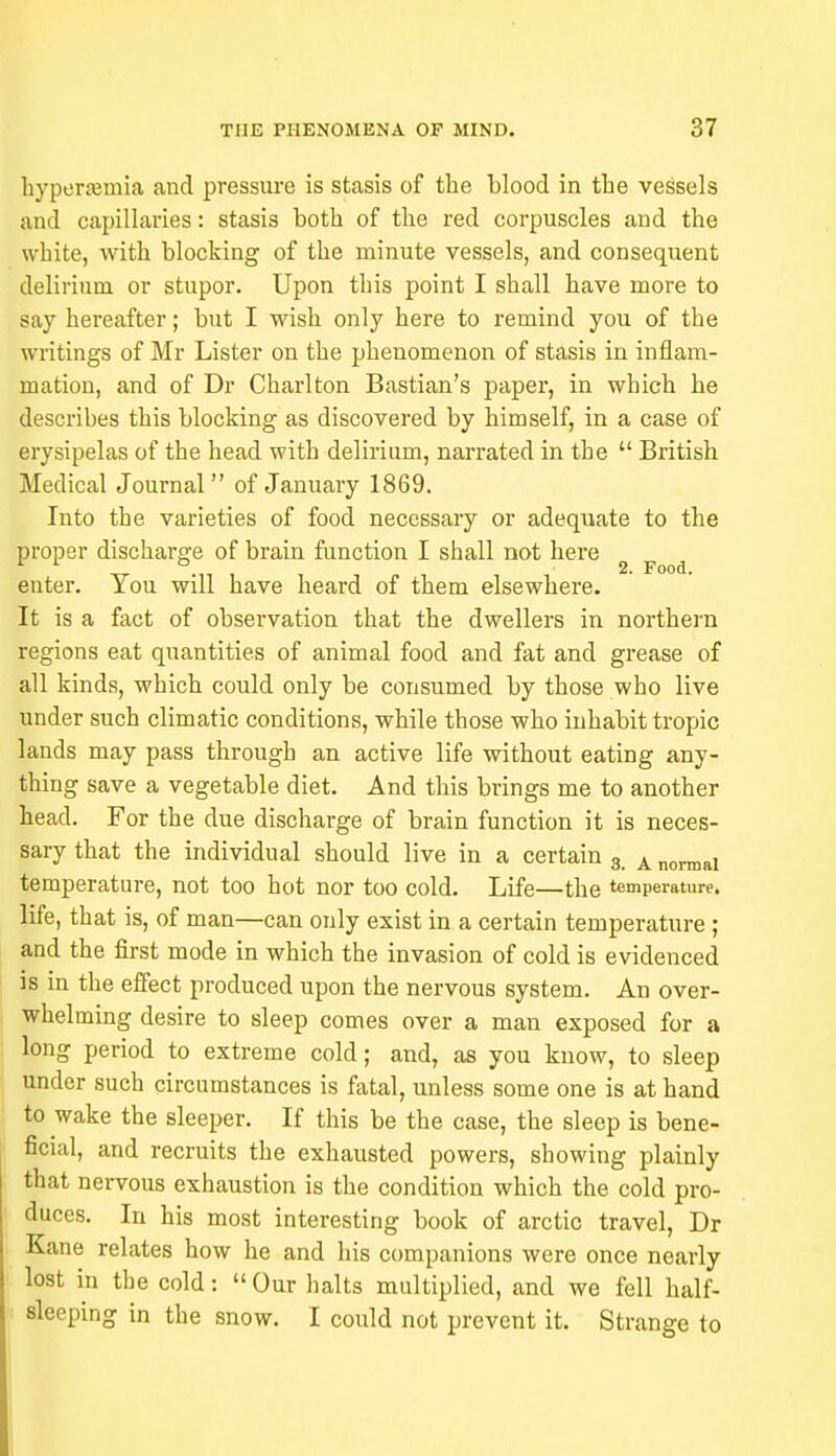 hyperemia and pressure is stasis of the blood in the vessels and capillaries: stasis both of the red corpuscles and the white, with blocking of the minute vessels, and consequent delirium or stupor. Upon this point I shall have more to say hereafter; but I wish only here to remind you of the writings of Mr Lister on the phenomenon of stasis in inflam- mation, and of Dr Charlton Bastian's paper, in which he describes this blocking as discovered by himself, in a case of erysipelas of the head with delirium, narrated in the  British Medical Journal of January 1869. Into the varieties of food necessary or adequate to the proper discharge of brain function I shall not here . 2. Food. enter. You will have heard of them elsewhere. It is a fact of observation that the dwellers in northern regions eat quantities of animal food and fat and grease of all kinds, which could only be consumed by those who live under such climatic conditions, while those who inhabit tropic lands may pass through an active life without eating any- thing save a vegetable diet. And this brings me to another head. For the due discharge of brain function it is neces- sary that the individual should live in a certain 3 A normal temperature, not too hot nor too cold. Life—the temperature, life, that is, of man—can only exist in a certain temperature ; and the first mode in which the invasion of cold is evidenced is in the effect produced upon the nervous system. An over- whelming desire to sleep comes over a man exposed for a long period to extreme cold; and, as you know, to sleep under such circumstances is fatal, unless some one is at hand to wake the sleeper. If this be the case, the sleep is bene- ficial, and recruits the exhausted powers, showing plainly that nervous exhaustion is the condition which the cold pro- duces. In his most interesting book of arctic travel, Dr Kane relates how he and his companions were once nearly lost in the cold: Our halts multiplied, and we fell half- sleeping in the snow. I could not prevent it. Strange to