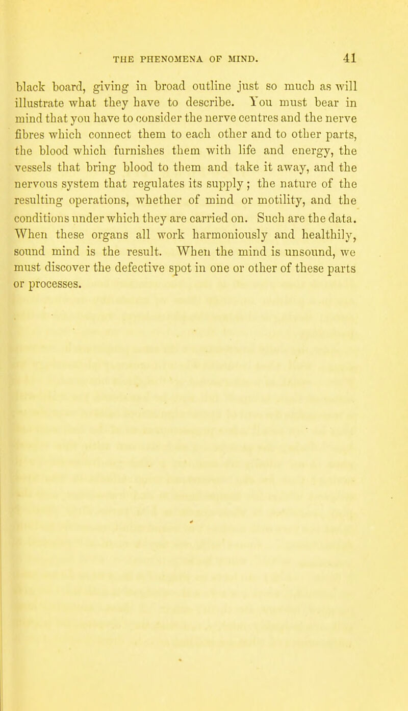 black board, giving in broad outline just so much as will illustrate wbat they bave to describe. You must bear in mind that you bave to consider tbe nerve centres and the nerve fibres which connect them to each other and to otber parts, the blood which furnishes them with life and energy, the vessels that bring blood to them and take it away, and the nervous system that regulates its supply; the nature of the resulting operations, whether of mind or motility, and the conditions under which they are carried on. Such are the data. When these organs all work harmoniously and healthily, sound mind is the result. When the mind is unsound, we must discover the defective spot in one or other of these parts or processes.