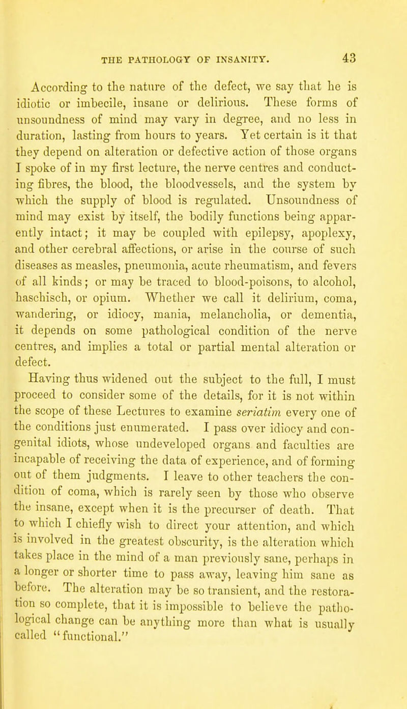 According to the nature of the defect, we say that he is idiotic or imbecile, insane or delirious. These forms of unsoundness of mind may vary in degree, and no less in duration, lasting from hours to years. Yet certain is it that they depend on alteration or defective action of those organs I spoke of in my first lecture, the nerve centres and conduct- ing fibres, the blood, the bloodvessels, and the system by which the supply of blood is regulated. Unsoundness of mind may exist by itself, the bodily functions being appar- ently intact; it may be coupled with epilepsy, apoplexy, and other cerebral affections, or arise in the course of such diseases as measles, pneumonia, acute rheumatism, and fevers of all kinds; or may be traced to blood-poisons, to alcohol, haschisch, or opium. Whether we call it delirium, coma, wandering, or idiocy, mania, melancholia, or dementia, it depends on some pathological condition of the nerve centres, and implies a total or partial mental alteration or defect. Having thus widened out the subject to the full, I must proceed to consider some of the details, for it is not within the scope of these Lectures to examine seriatim every one of the conditions just enumerated. I pass over idiocy and con- genital idiots, whose undeveloped organs and faculties are incapable of receiving the data of experience, and of forming out of them judgments. I leave to other teachers the con- dition of coma, which is rarely seen by those who observe the insane, except when it is the precurser of death. That to which I chiefly wish to direct your attention, and which is involved in the greatest obscurity, is the alteration which takes place in the mind of a man previously sane, perhaps in a longer or shorter time to pass away, leaving him sane as before. The alteration may be so transient, and the restora- tion so complete, that it is impossible to believe the patho- logical change can be anything more than what is usually called  functional.