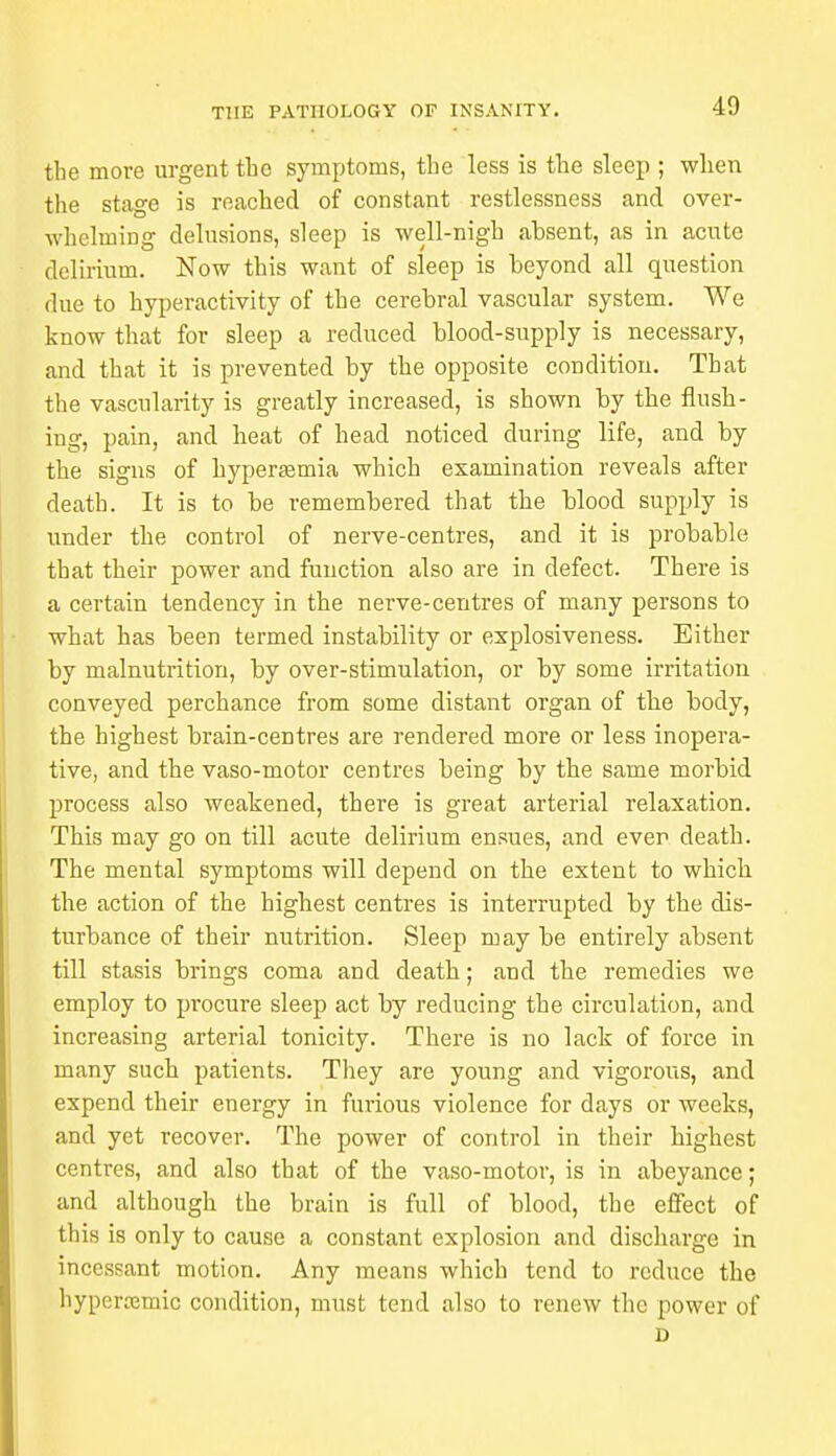 the more urgent the symptoms, the less is the sleep ; when the stage is reached of constant restlessness and over- whelming delusions, sleep is well-nigh absent, as in acute delirium. Now this want of sleep is beyond all question due to hyperactivity of the cerebral vascular system. We know that for sleep a reduced blood-supply is necessary, and that it is prevented by the opposite condition. That the vascularity is greatly increased, is shown by the flush- ing, pain, and heat of head noticed during life, and by the signs of hyperemia which examination reveals after death. It is to be remembered that the blood supply is under the control of nerve-centres, and it is probable that their power and function also are in defect. There is a certain tendency in the nerve-centres of many persons to what has been termed instability or explosiveness. Either by malnutrition, by over-stimulation, or by some irritation conveyed perchance from some distant organ of the body, the highest brain-centres are rendered more or less inopera- tive, and the vaso-motor centres being by the same morbid process also weakened, there is great arterial relaxation. This may go on till acute delirium ensues, and ever death. The mental symptoms will depend on the extent to which the action of the highest centres is interrupted by the dis- turbance of their nutrition. Sleep may be entirely absent till stasis brings coma and death; and the remedies we employ to procure sleep act by reducing the circulation, and increasing arterial tonicity. There is no lack of force in many such patients. They are young and vigorous, and expend their energy in furious violence for days or weeks, and yet recover. The power of control in their highest centres, and also that of the vaso-motor, is in abeyance; and although the brain is full of blood, the effect of this is only to cause a constant explosion and discharge in incessant motion. Any means which tend to reduce the hypcrrcmic condition, must tend also to renew the power of D