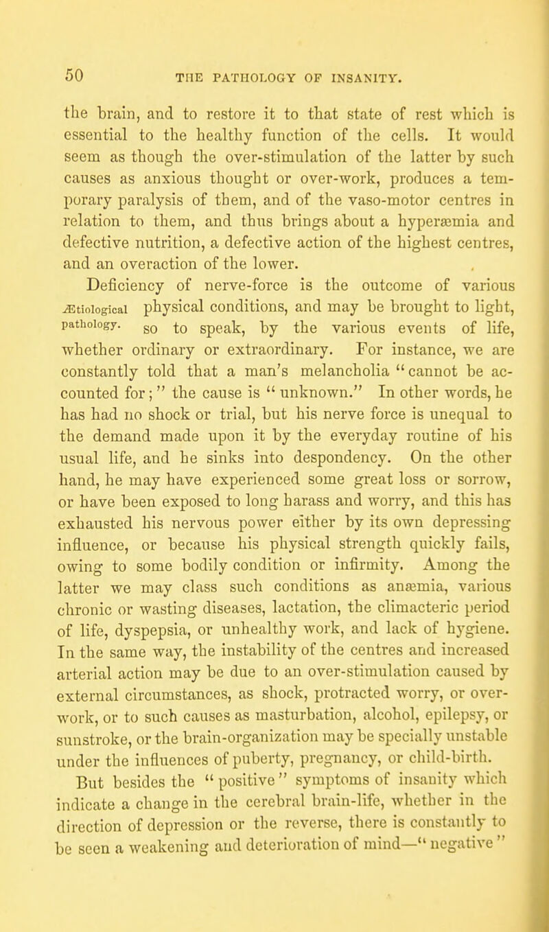 the brain, and to restore it to that state of rest which is essential to the healthy function of the cells. It would seem as though the over-stimulation of the latter by such causes as anxious thought or over-work, produces a tem- porary paralysis of them, and of the vaso-motor centres in relation to them, and thus brings about a hypersemia and defective nutrition, a defective action of the highest centres, and an overaction of the lower. Deficiency of nerve-force is the outcome of various Etiological physical conditions, and may be brought to light, pathology. g0 |0 Spea]i) by the various events of life, whether ordinary or extraordinary. For instance, we are constantly told that a man's melancholia cannot be ac- counted for;  the cause is  unknown. In other words, he has had no shock or trial, but his nerve force is unequal to the demand made upon it by the everyday routine of his usual life, and he sinks into despondency. On the other hand, he may have experienced some great loss or sorrow, or have been exposed to long harass and worry, and this has exhausted his nervous power either by its own depressing influence, or because his physical strength quickly fails, owing to some bodily condition or infirmity. Among the latter we may class such conditions as anaemia, various chronic or wasting diseases, lactation, the climacteric period of life, dyspepsia, or unhealthy work, and lack of hj-giene. In the same way, the instability of the centres and increased arterial action may be due to an over-stimulation caused by external circumstances, as shock, protracted worry, or over- work, or to such causes as masturbation, alcohol, epilepsy, or sunstroke, or the brain-organization may be specially unstable under the influences of puberty, pregnancy, or child-birth. But besides the  positive  symptoms of insanity which indicate a change in the cerebral brain-life, whether in the direction of depression or the reverse, there is constantly to be seen a weakening and deterioration of mind— negative 