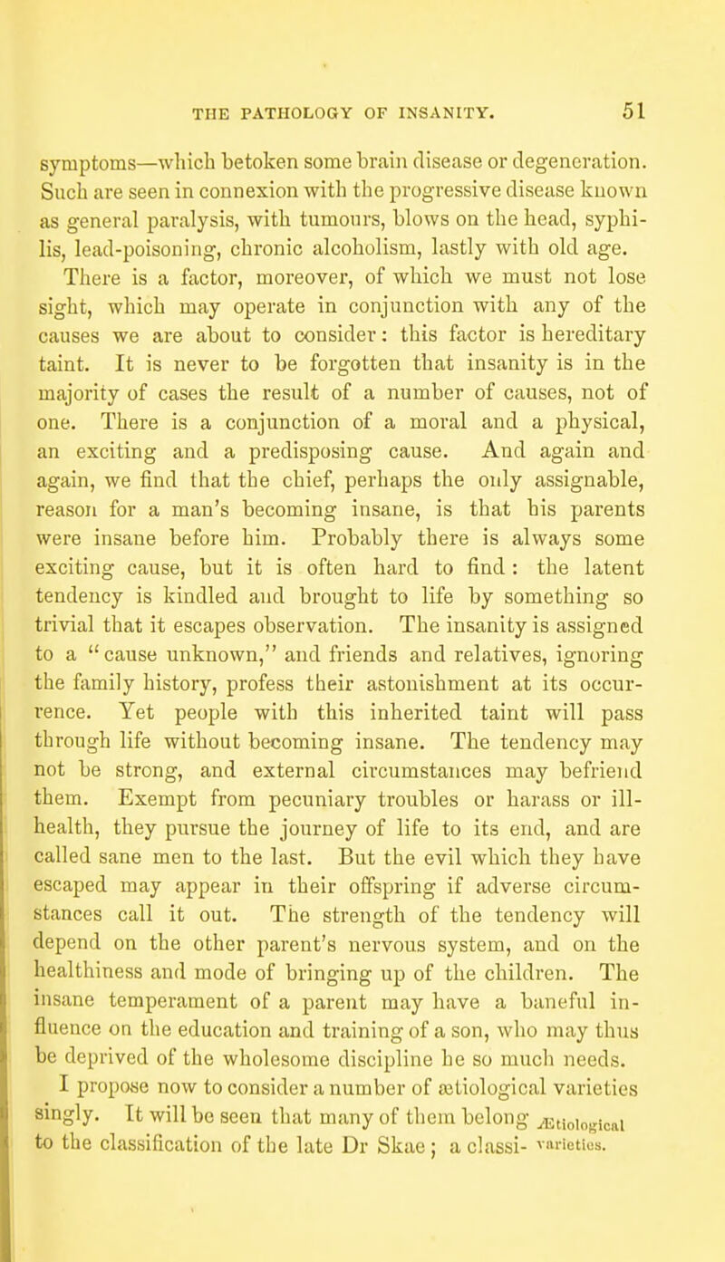 symptoms—which betoken some brain disease or degeneration. Such are seen in connexion with the progressive disease known as general paralysis, with tumours, blows on the head, syphi- lis, lead-poisoning, chronic alcoholism, lastly with old age. There is a factor, moreover, of which we must not lose sight, which may operate in conjunction with any of the causes we are about to consider: this factor is hereditary taint. It is never to be forgotten that insanity is in the majority of cases the result of a number of causes, not of one. There is a conjunction of a moral and a physical, an exciting and a predisposing cause. And again and again, we find that the chief, perhaps the only assignable, reason for a man's becoming insane, is that his parents were insane before him. Probably there is always some exciting cause, but it is often hard to find : the latent tendency is kindled and brought to life by something so trivial that it escapes observation. The insanity is assigned to a cause unknown, and friends and relatives, ignoring the family history, profess their astonishment at its occur- rence. Yet people with this inherited taint will pass through life without becoming insane. The tendency may not be strong, and external circumstances may befriend them. Exempt from pecuniary troubles or harass or ill- health, they pursue the journey of life to its end, and are called sane men to the last. But the evil which they have escaped may appear in their offspring if adverse circum- stances call it out. The strength of the tendency will depend on the other parent's nervous system, and on the healthiness and mode of bringing up of the children. The insane temperament of a parent may have a baneful in- fluence on the education and training of a son, who may thus be deprived of the wholesome discipline he so much needs. I propose now to consider a number of aitiological varieties singly. It will be seen that many of them belong ^Etiological to the classification of the late Dr Skae; aclassi- varieties.