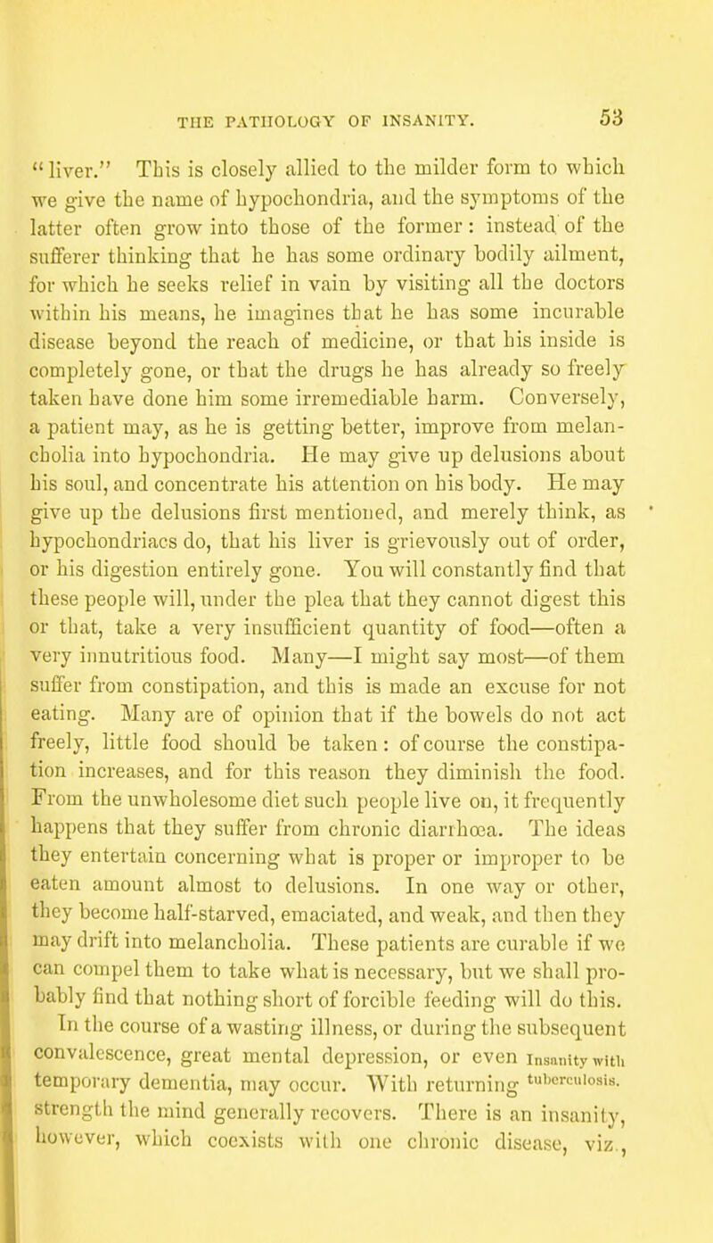 liver. This is closely allied to the milder form to which we give the name of hypochondria, and the symptoms of the latter often grow into those of the former: instead of the sufferer thinking that he has some ordinary bodily ailment, for which he seeks relief in vain by visiting all the doctors within his means, he imagines that he has some incurable disease beyond the reach of medicine, or that his inside is completely gone, or that the drugs he has already so freely taken have done him some irremediable harm. Conversely, a patient may, as he is getting better, improve from melan- cholia into hypochondria. He may give up delusions about his soul, and concentrate his attention on his body. He may give up the delusions first mentioned, and merely think, as hypochondriacs do, that his liver is grievously out of order, or his digestion entirely gone. You will constantly find that these people will, under the plea that they cannot digest this or that, take a very insufficient quantity of food—often a very innutritious food. Many—I might say most—of them suffer from constipation, and this is made an excuse for not eating. Many are of opinion that if the bowels do not act freely, little food should be taken: of course the constipa- tion increases, and for this reason they diminish the food. From the unwholesome diet such people live on, it frequently happens that they suffer from chronic diarrhoea. The ideas they entertain concerning what is proper or improper to be eaten amount almost to delusions. In one way or other, they become half-starved, emaciated, and weak, and then they may drift into melancholia. These patients are curable if we can compel them to take what is necessary, but we shall pro- bably find that nothing short of forcible feeding will do this. In the course of a wasting illness, or during the subsequent convalescence, great mental depression, or even insanity with temporary dementia, may occur. With returning taDmculortaj strength the mind generally recovers. There is an insanity, however, which coexists with one clironic disease, viz.,