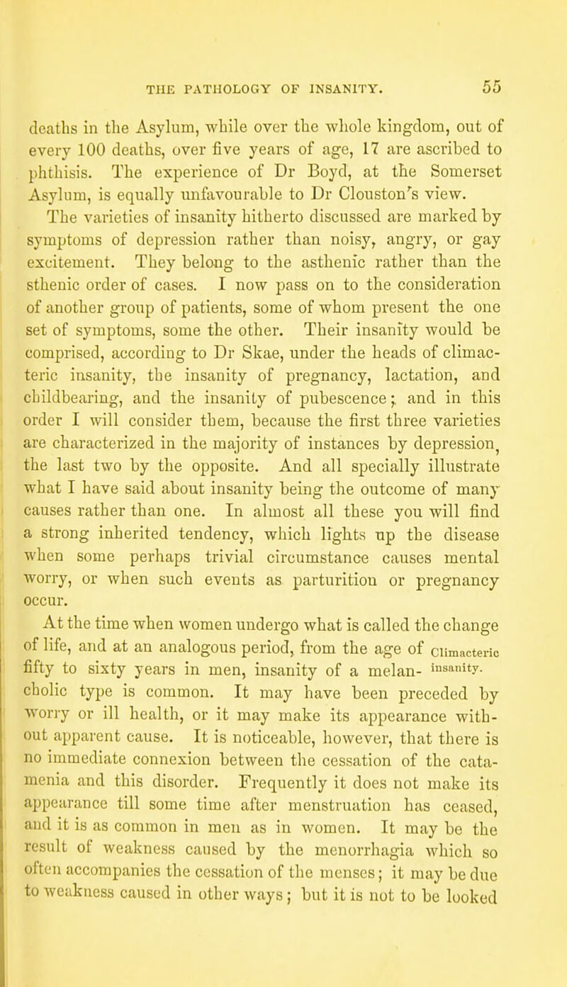 deaths in the Asylum, while over the whole kingdom, out of every 100 deaths, over five years of age, 17 are ascribed to phthisis. The experience of Dr Boyd, at the Somerset Asylum, is equally unfavourable to Dr (Houston's view. The varieties of insanity hitherto discussed are marked by symptoms of depression rather than noisy, angry, or gay excitement. They belong to the asthenic rather than the sthenic order of cases. I now pass on to the consideration of another group of patients, some of whom present the one set of symptoms, some the other. Their insanity would be comprised, according to Dr Skae, under the heads of climac- teric insanity, the insanity of pregnancy, lactation, and childbearing, and the insanity of pubescence 'r and in this order I will consider them, because the first three varieties are characterized in the majority of instances by depression, the last two by the opposite. And all specially illustrate what I have said about insanity being the outcome of many causes rather than one. In almost all these you will find a strong inherited tendency, which lights up the disease when some perhaps trivial circumstance causes mental worry, or when such events as parturitiou or pregnancy occur. At the time when women undergo what is called the change of life, and at an analogous period, from the age of climacteric fifty to sixty years in men, insanity of a melan- 'sanity, cholic type is common. It may have been preceded by worry or ill health, or it may make its appearance with- out apparent cause. It is noticeable, however, that there is no immediate connexion between the cessation of the cata- menia and this disorder. Frequently it does not make its appearance till some time after menstruation has ceased, and it is as common in men as in women. It may be the result of weakness caused by the monorrhagia which so often accompanies the cessation of the menses; it may be due to weakness caused in other ways; but it is not to be looked