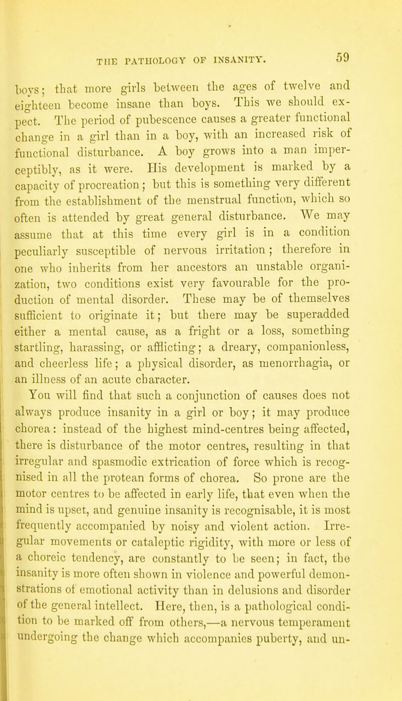 boys; that more girls between the ages of twelve and eighteen become insane than boys. This we should ex- pect. The period of pubescence causes a greater functional change in a girl than in a boy, with an increased risk of functional disturbance. A boy grows into a man imper- ceptibly, as it were. His development is marked by a capacity of procreation ; but this is something very different from the establishment of the menstrual function, which so often is attended by great general disturbance. We may assume that at this time every girl is in a condition peculiarly susceptible of nervous irritation ; therefore in one who inherits from her ancestors an unstable organi- zation, two conditions exist very favourable for the pro- duction of mental disorder. These may be of themselves sufficient to originate it; but there may be superadded either a mental cause, as a fright or a loss, something startling, harassing, or afflicting; a dreary, companionless, and cheerless life; a physical disorder, as menorrhagia, or an illness of an acute character. You will find that such a conjunction of causes does not always produce insanity in a girl or boy; it may produce chorea : instead of the highest mind-centres being affected, there is disturbance of the motor centres, resulting in that irregular and spasmodic extrication of force which is recog- nised in all the protean forms of chorea. So prone are the motor centres to be affected in early life, that even when the mind is upset, and genuine insanity is recognisable, it is most frequently accompanied by noisy and violent action. Irre- gular movements or cataleptic rigidity, with more or less of a choreic tendency, are constantly to be seen; in fact, the insanity is more often shown in violence and powerful demon- strations of emotional activity than in delusions and disorder of the general intellect. Here, then, is a pathological condi- tion to be marked off from others,—a nervous temperament undergoing the change which accompanies puberty, and un-
