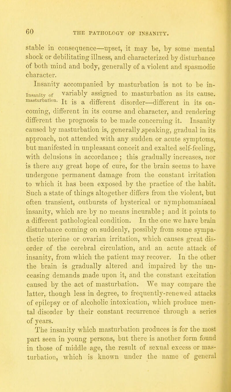 stable in consequence—upset, it may be, by some mental shock or debilitating illness, and characterized by disturbance of both mind and body, generally of a violent and spasmodic character. Insanity accompanied by masturbation is not to be in- sanity of variably assigned to masturbation as its cause, masturbation, is a different disorder—different in its on- coming, different in its course and character, and rendering different the prognosis to be made concerning it. Insanity caused by masturbation is, generally .speaking, gradual in its approach, not attended with any sudden or acute symptoms, but manifested in unpleasant conceit and exalted self-feeling, with delusions in accordance ; this gradually increases, nor is there any great hope of cure, for the brain seems to have undergone permanent damage from the constant irritation to which it has been exposed by the practice of the habit. Such a state of things altogether differs from the violent, but often transient, outbursts of hysterical or nymphomaniacal insanity, which are by no means incurable; and it points to a different pathological condition. In the one we have brain disturbance coming on suddenly, possibly from some sympa- thetic uterine or ovarian irritation, which causes great dis- order of the cerebral circulation, and an acute attack of insanity, from which the patient may recover. In the other the brain is gradually altered and impaired by the un- ceasing demands made upon it, and the constant excitation caused by the act of masturbation. We may compare the latter, though less in degree, to frequently-renewed attacks of epilepsy or of alcoholic intoxication, which produce men- tal disorder by their constant recurrence through a series of years. The insanity which masturbation produces is for the most part seen in young persons, but there is another form found in those of middle age, the result of sexual excess or mas- turbation, which is known under the name of general