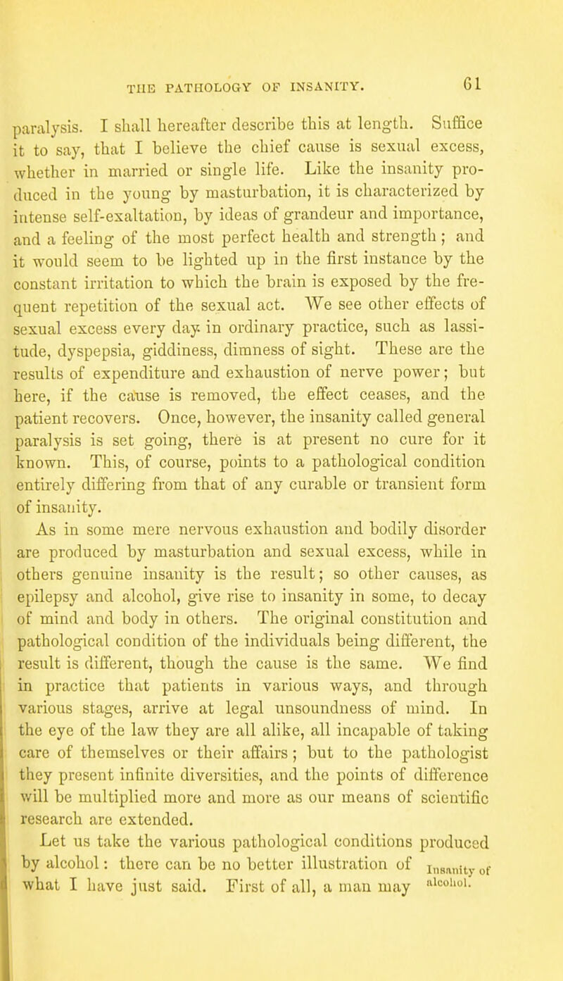 Gl paralysis. I shall hereafter describe this at length. Suffice it to say, that I believe the chief cause is sexual excess, whether in married or single life. Like the insanity pro- duced in the young by masturbation, it is characterized by intense self-exaltation, by ideas of grandeur and importance, and a feeling of the most perfect health and strength; and it would seem to be lighted up in the first instance by the constant irritation to which the brain is exposed by the fre- quent repetition of the sexual act. We see other effects of sexual excess every day. in ordinary practice, such as lassi- tude, dyspepsia, giddiness, dimness of sight. These are the results of expenditure and exhaustion of nerve power; but here, if the cause is removed, the effect ceases, and the patient recovers. Once, however, the insanity called general paralysis is set going, there is at present no cure for it known. This, of course, points to a pathological condition entirely differing from that of any curable or transient form of insanity. As in some mere nervous exhaustion and bodily disorder are produced by masturbation and sexual excess, while in others genuine insanity is the result; so other causes, as epilepsy and alcohol, give rise to insanity in some, to decay of mind and body in others. The original constitution and pathological condition of the individuals being different, the result is different, though the cause is the same. We find in practice that patients in various ways, and through various stages, arrive at legal unsoundness of mind. In the eye of the law they are all alike, all incapable of taking care of themselves or their affairs; but to the pathologist they present infinite diversities, and the points of difference will be multiplied more and more as our means of scientific research are extended. Let us take the various pathological conditions produced by alcohol: there can be no better illustration of Insanity of what I have just said. First of all, a man may alcoho1-