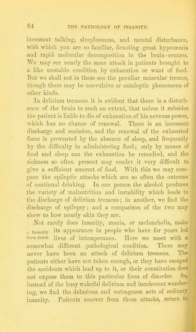 incessant talking, sleeplessness, and mental disturbance, with which, you are so familiar, denoting great hyperajmia and rapid molecular decomposition in the brain - centres. We may see nearly the same attack in patients brought to a like unstable condition by exhaustion or want of food. But we shall not in these see the peculiar muscular tremor, though there may be convulsive or cataleptic phenomena of other kinds. In delirium tremens it is evident that there is a disturb- ance of the brain to such an extent, that unless it subsides the patient is liable to die of exhaustion of his nervous power, which has no chance of renewal. There is an incessant discharge and emission, and the renewal of the exhausted force is prevented by the absence of sleep, and frequently by the difficulty in administering food; only by means of food and sleep can the exhaustion be remedied, and the sickness so often present may render it very difficult to give a sufficient amount of food. With this we may com- pare the epileptic attacks which are so often the outcome of continual drinking. In one person the alcohol produces the variety of malnutrition and instability which leads to the discharge of delirium tremens; in another, we find th discharge of epilepsy; and a comparison of the two ma show us how nearly akin they are. Not rarely does insanity, mania, or melancholia, mak c. insanity its appearance in people who have for years le from drink. lives of intemperance. Here we meet with somewhat different pathological condition. There ma never have been an attack of delirium tremens. Th patients either have not taken enough, or they have escape the accidents which lead up to it, or their constitution do not expose them to this particular form of disorder. S instead of the busy wakeful delirium and incoherent wander in<r, we find the delusions and outrageous acts of ordinar insanity. Patients recover from these attacks, return